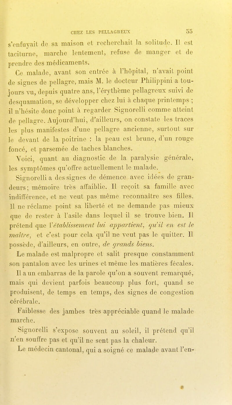 s'enfuyait de sa maison et recherchait la solitude. Il est taciturne, marche lentement, refuse de manger et de prendre des médicaments. Ce malade, avant son entrée à l'hôpital, n'avait point de signes de pellagre, mais M. le docteur Philippini a tou- jours vu, depuis quatre ans, l'érythème pellagreux suivi de desquamation, se développer chez lui à chaque printemps ; il n'hésite donc point à regarder Signorelli comme atteint de pellagre. Aujourd'hui, d'ailleurs, on constate les traces les plus manifestes d'une pellagre ancienne, surtout sur le devant de la poitrine : la peau est hrune, d'un rouge foncé, et parsemée de taches blanches, Yoici, quant au diagnostic de la paralysie générale, les symptômes qu'offre actuellement le malade. Signorellia des signes de démence avec idées de gran- deurs; mémoire très affaiblie. Il reçoit sa famille avec indifférence, et ne veut pas même reconnaître ses filles, 11 ne réclame point sa liberté et ne demande pas mieux que de rester à l'asile dans lequel il se trouve bien. Il prétend que Vétablissement lui appartient, qiCil en est le maître, et c'est pour cela qu'il ne veut pas le quitter. Il possède, d'ailleurs, en outre, de grands biens. Le malade est malpropre et salit presque constamment son pantalon avec les urines et même les matières fécales. Il a un embarras de la parole qu'on a souvent remarqué, mais qui devient parfois beaucoup plus fort, quand se produisent, de temps en temps, des signes de congestion cérébrale. Faiblesse des jambes très appréciable quand le malade marche. Signorelli s'expose souvent au soleil, il prétend qu'il n'en souffre pas et qu'il ne sent pas la chaleur. Le médecin cantonal, qui a soigné ce malade avant l'en-