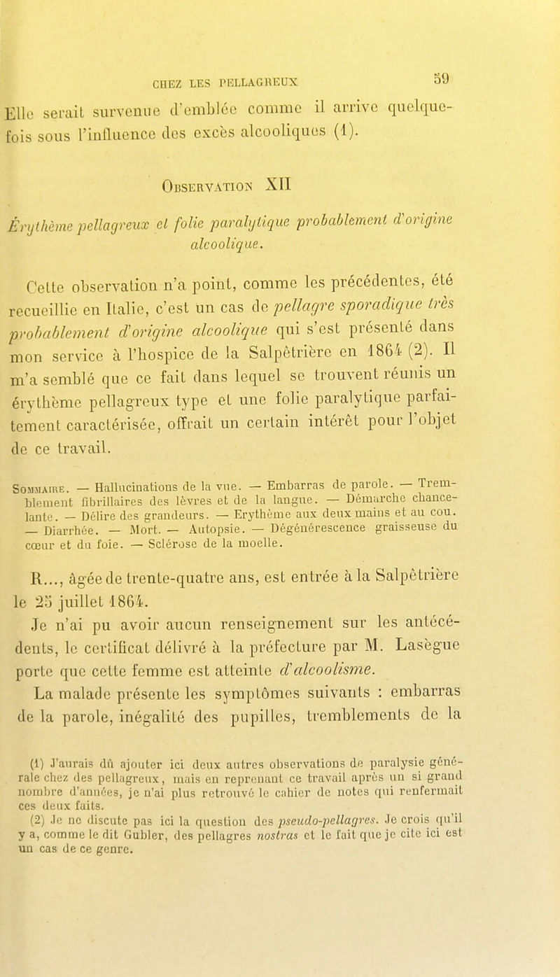 Elle serait survenue d'emblée comme il arrive quelfiuc- fois sous l'influence des excès alcooliques (1). Observation XII Énjthème pellagreux el folie paralytique probablement d'origine alcoolique. Celte observation n'a point, comme les précédentes, été recueillie en Italie, c'est un cas de pellagre sporadique très probablement d'origine alcoolique qui s'est présenté dans mon service à l'hospice de la Salpêtrière en 1864 (2). Il m'a semblé que ce fait dans lequel se trouvent réunis un érythème pellagreux type et une folie paralytique parfai- tement caractérisée, offrait un certain intérêt pour l'objet de ce travail. Sommaire. — Hallucinations de la vue. — Embarras de parole. — Trem- blement fibrillaires des lèvres et de la langue. — Démarche chance- lante. — Délire des grandeurs. — Erythème aux deux mains et au cou. — Diarrhée. — Mort. — Autopsie. — Dégénérescence graisseuse du cœur et du foie. — Sclérose de la moelle. R.,., âgée de trente-quatre ans, est entrée à la Salpêtrière le 23 juillet 1864. Je n'ai pu avoir aucun renseignement sur les antécé- dents, le certificat délivré à la préfecture par M. Lasègue porte que cette femme est atteinte d'alcoolisme. La malade présente les symptômes suivants : embarras de la parole, inégalité des pupilles, tremblements de la (1) J'aurais dû ajouter ici deux autres observations de paralysie géné- rale chez des pellagreux, mais en reprenant ce travail après un si grand nombre d'années, je n'ai plus retrouve le cnhier de notes qui renfermait ces deux faits. (2) .le ne discute pas ici la question des ]oseudo-pellagres. Je crois qu'il y a, comme le dit Gubler, des pellagres nostras et le fait que je cite ici est un cas de ce genre.