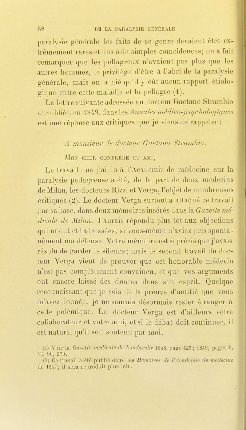 paralysie générale les faits de ce genre devaient être ex- trêmement rares et dus à de simples coïncidences; on a fait remarquer que les pellagreux n'avaient pas plus que les autres hommes, le privilège d'être à l'abri de la paralysie générale, mais on a nié qu'il y eût aucun rapport éliolo- gique entre cette maladie et la pellagre (1). La lettre suivante adressée au docteur Gaetano Strambio et publiée, en 1849, dans les Annales médico-psychologiques est une réponse aux critiques que je viens de rappeler : A monsieur le docteur Gaetano Strambio. Mon cher confrère et ami, Le travail que j'ai lu à l'Académie de médecine sur la paralysie pellagreuse a été, de la part de deux médecins de Milan, les docteurs Rizzi et Yerga, l'objet de nombreuses critiques (2). Le docteur Yerga surtout a attaqué ce travail par sa base, dans deux mémoires insérés dans la Gazette mé- dicale de Milan. J'aurais répondu plus tôt aux objections qui m'ont été adressées, si vous-même n'aviez pris sponta- nément ma défense. Votre mémoire est si précis que j'avais résolu de garder le silence; mais le second travail du doc- teur Yerga vient de prouver que cet honorable médecin n'est pas complètement convaincu, et que vos arguments ont encore laissé des doutes dans son esprit. Quoique reconnaissant que je sois de la preuve d'amitié que vous m'avez donnée, je ne saurais désormais rester étranger à cette polémique. Le docteur Yerga est d'ailleurs votre collaborateur et votre ami, et si le débat doit continuer, il est naturel qu'il soit soutenu par moi. (1) Voir la Gazelle médicale de Lombardie 1848, page 420 ; 1849, pages 9, 4o, 90, 270. (2) Ce travail a été publié dans les Mémoires de VAcadémie de médecine de 1847; il sera reproduit plus loin.