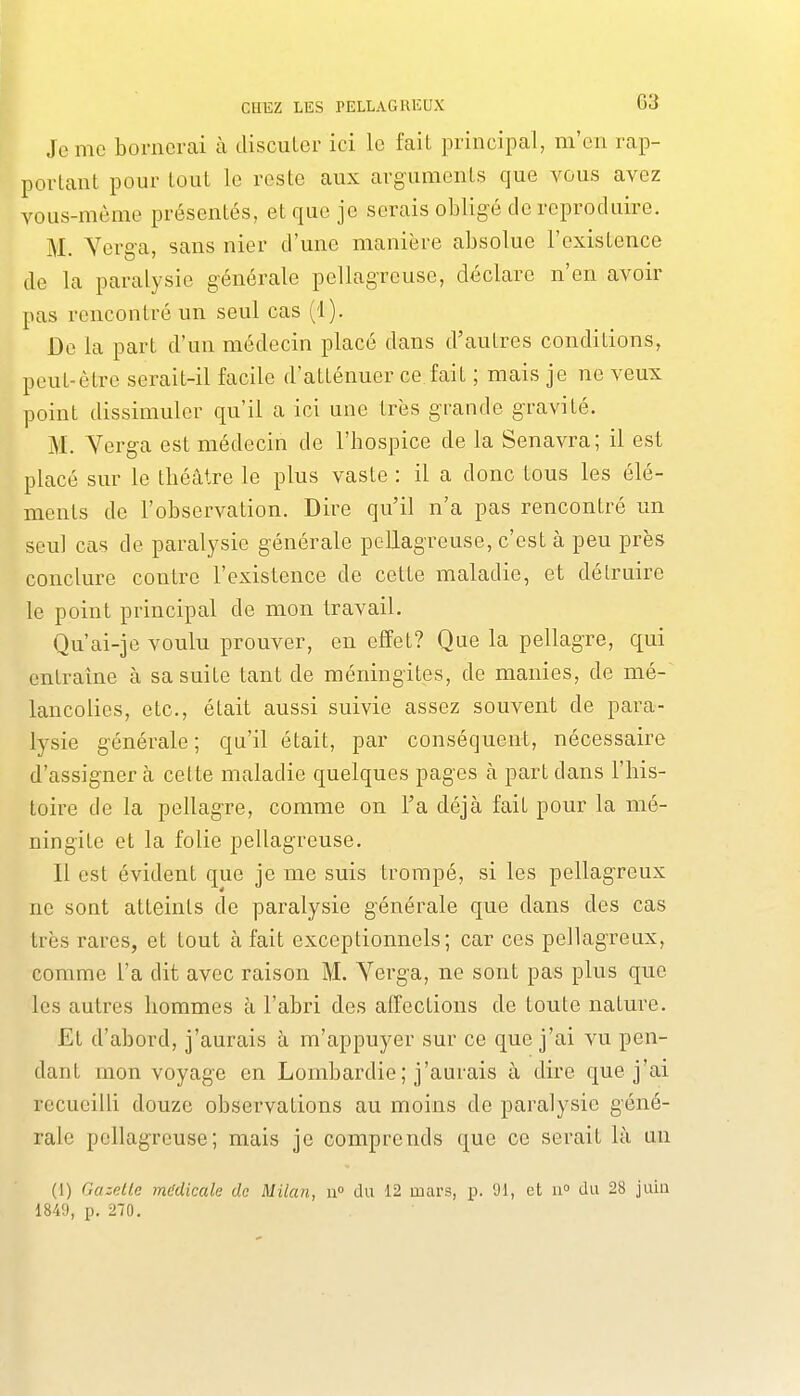 Jemo bornerai à disculcr ici le fait principal, m'en rap- portant pour tout le reste aux arguments que vous avez vous-même présentés, et que je serais obligé de reproduire. M. Yerga, sans nier d'une manière absolue l'existence de la paralysie générale pellagreusc, déclare n'en avoir pas rencontré un seul cas (1). De la part d'un médecin placé dans d'autres conditions, peut-être serait-il facile d'atténuer ce fait ; mais je ne veux point dissimuler qu'il a ici une très grande gravité. M. Yerga est médecin de l'hospice de la Senavra; il est placé sur le théâtre le plus vaste : il a donc tous les élé- ments de l'observation. Dire qu'il n'a pas rencontré un seul cas de paralysie générale pellagreuse, c'est à peu près conclure contre l'existence de cette maladie, et détruire le point principal de mon travail. Qu'ai-je voulu prouver, en effet? Que la pellagre, qui entraîne à sa suite tant de méningites, de manies, de mé- lancolies, etc., était aussi suivie assez souvent de para- lysie générale ; qu'il était, par conséquent, nécessaire d'assigner à cette maladie quelques pages à part dans l'his- toire de la pellagre, comme on l'a déjà fait pour la mé- ningite et la folie pellagreuse. Il est évident que je me suis trompé, si les pellagreux ne sont atteints de paralysie générale que dans des cas très rares, et tout à fait exceptionnels; car ces pellagreux, comme l'a dit avec raison M. Yerga, ne sont pas plus que les autres hommes à l'abri des affections de toute nature. Et d'abord, j'aurais à m'appuyer sur ce que j'ai vu pen- dant mon voyage en Lombardie ; j'aurais à dire que j'ai recueilli douze observations au moins de paralysie géné- rale pellagreuse; mais je comprends que ce serait là un (1) Gazette médicale de Milan, u du 12 mars, p. 91, et 11° du 28 juin 184'J, p. 270.