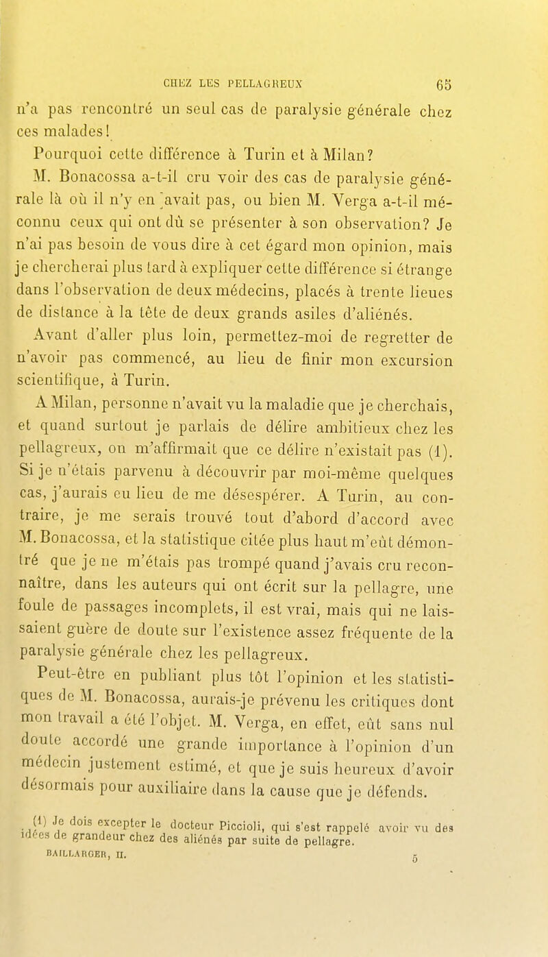 n'a pas renconlré un seul cas de paralysie générale chez ces malades ! Pourquoi celte différence à Turin et à Milan? M. Bonacossa a-t-il cru voir des cas de paralysie géné- rale là 011 il n'y en gavait pas, ou bien M. Verga a-t-il mé- connu ceux qui ont dù se présenter à son observation? Je n'ai pas besoin de vous dire à cet égard mon opinion, mais je chercherai plus lard à expliquer celte différence si étrange dans l'observation de deux médecins, placés à trente lieues de dislance à la tête de deux grands asiles d'aliénés. Avant d'aller plus loin, permettez-moi de regretter de n'avoir pas commencé, au lieu de finir mon excursion scientifique, à Turin. A Milan, personne n'avait vu la maladie que je cherchais, et quand surtout je parlais de délire ambitieux chez les pellagreux, on m'affirmait que ce délire n'existait pas (1). Si je n'étais parvenu cà découvrir par moi-même quelques cas, j'aurais eu lieu de me désespérer. A Tarin, au con- traire, je me serais trouvé tout d'abord d'accord avec M. Bonacossa, et la statistique citée plus haut m'eût démon- tré que je ne m'étais pas trompé quand j'avais cru recon- naître, dans les auteurs qui ont écrit sur la pellagre, une foule de passages incomplets, il est vrai, mais qui ne lais- saient guère de doute sur l'existence assez fréquente de la paralysie générale chez les pellagreux. Peut-être en publiant plus tôt l'opinion et les statisti- ques de M. Bonacossa, aurais-je prévenu les critiques dont mon travail a élé l'objet. M. Verga, en effet, eût sans nul doute accordé une grande iuiportance h l'opinion d'un médecin justement estimé, et que je suis heureux d'avoir désormais pour auxiliaire dans la cause que je défends. (1) Je dois excepter le docteur Piccioli, qui s'est rappelé avoir vu des irJ(;e3 de grandeur chez des aliénés par suite de pellagre. BAILLARCER, II. g