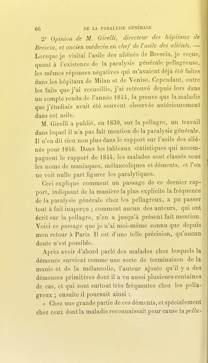 2° Opinion de M. Girelli, directeur des hôpitaux de Brescia, et ancien médecin en chef de Vasile des aliénés. — Lorsque je visitai l'asile des aliénés de Brescia, je reçus, quant à l'existence de la paralysie générale pcllagreuse, les mêmes réponses négatives qui m'avaient déjà été faites dans les hôpitaux de Milan et de Venise. Cependant, outre les faits que j'ai recueillis, j'ai retrouvé depuis lors dans un compte rendu de l'année 1844, la preuve que la maladie que j'étudiais avait été souvent observée antérieurement dans cet asile. M. Girelli a publié, en 1830, sur la pellagre, un travail dans lequel il n'a pas fait mention de la paralysie générale. Il n'en dit rien non plus dans le rapport sur l'asile des alié- nés pour 1846. Dans les tableaux statistiques qui accom- pagnent le rapport de 1844, les malades sont classés sous les noms de maniaques, mélancoliques et déments, et l'on ne voit nulle part figurer les paralytiques. Ceci explique comment un passage de ce dernier rap- port, indiquant de la manière la plus explicite la fréquence de la paralysie générale chez les pellagreux, a pu passer tout à fait inaperçu ; comment aucun des auteurs, qui ont écrit sur la pellagre, n'en a jusqu'à présent fait mention. Voici ce passage que je n'ai moi-même connu que depuis mon retour à Paris. Il est d'une telle précision, qu'aucun doute n'est possible. Après avoir d'abord parlé des malades chez lesquels la démence survient comme une sorte de terminaison de la manie et de la mélancolie, l'auteur ajoute qu'il y a des démences primitives dont il a vu aussi plusieurs centaines de cas, et qui sont surtout très fréquentes chez les pella- greux ; ensuite il poursuit ainsi : « Chez une grande partie de ces déments, et spécialement chez ceux dont la maladie reconnaissait pour cause la pella-