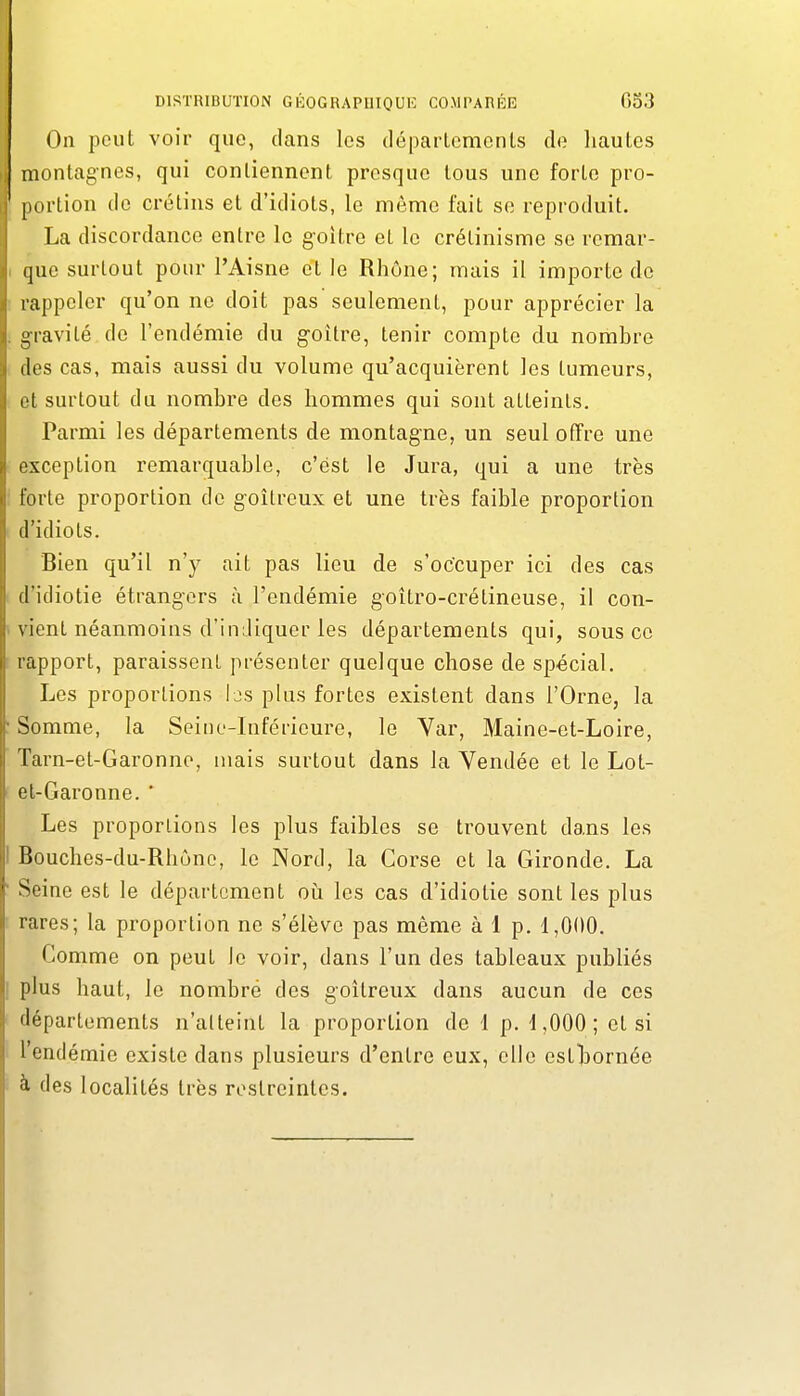 On peut voir quo, dans les départements de hautes montagnes, qui contiennent presque tous une forte pro- [)ortion de crétins et d'idiots, le même fait se reproduit. La discordance entre le goitre et le crétinisme se remar- que surtout pour l'Aisne et le Rhône; mais il importe de rappeler qu'on ne doit pas seulement, pour apprécier la •gravité de l'endémie du g-oître, tenir compte du nombre (les cas, mais aussi du volume qu'acquièrent les tumeurs, cl surtout du nombre des hommes qui sont atteints. Parmi les départements de montagne, un seul offre une rxception remarquable, c'est le Jura, qui a une très forte proportion de g-oitrcux et une très faible proportion d'idiots. Bien qu'il n'y ait pas lieu de s'occuper ici des cas d'idiotie étrangers à l'endémie goîtro-crétineuse, il con- \ ient néanmoins d'indiquer les départements qui, sous ce rapport, paraissent présenter quelque chose de spécial. Les proportions Ijs plus fortes existent dans l'Orne, la Somme, la Seine-Inférieure, le Var, Maine-et-Loire, Tarn-et-Garonne, mais surtout dans la Vendée et le Lot- et-Garonne. ■ Les proportions les plus faibles se trouvent dans les Bouches-du-Rhûne, le Nord, la Corse et la Gironde. La Seine est le département oii les cas d'idiotie sont les plus rares; la proportion ne s'élève pas même à 1 p. 1,000. Comme on peut le voir, dans l'un des tableaux publiés plus haut, le nombré des goitreux dans aucun de ces départements n'atteint la proportion de 1 p. 1,000; et si l'endémie existe dans plusieurs d'entre eux, elle estlsornée à des localités très restreintes.
