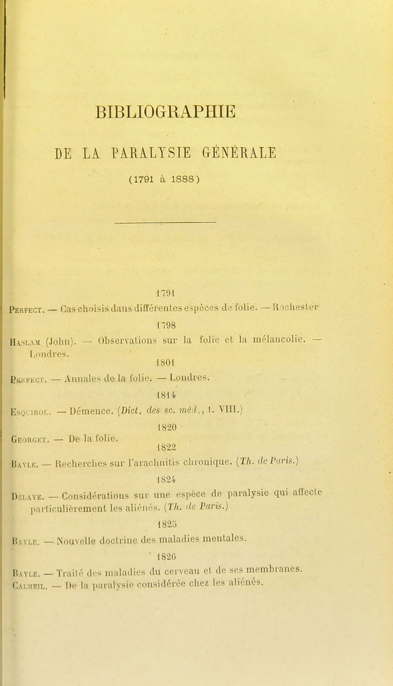 I BIBLIOGRAPHIE DE Li PARiLYSIE GÉNÉRALE (1791 à 1888) 1791 Perfect. — Cas choisis clans différentes espèces de folie. ~ RocliesLei' 1798 Haslam (John). — Observations sur la folie et la mélancolie. — l,ondres. 1801 PKiiFiiCT. — Annales delà folie. — Londres. 1814 EsQi iHuL. — Démence. (Dici, des se. méd., t. VIII.) 1820 Georgkt. — De la folie. 1822 Bayi.k. — Recherches sur Taraclinitis clironique. {Th. de Paris.) 1824 DELAYE. — Considérations sur une espèce de paralysie qui affecte Iiarliculièrement les aliénés. {Th. de Paris.) 182b Bavlk. — Nouvelle doctrine des maladies mentales. ■ 1826 Bayle. — Traité des maladies du cerveau et de ses membranes. Cai.mtîil. — De la paralysie considérée chez les aliénés.