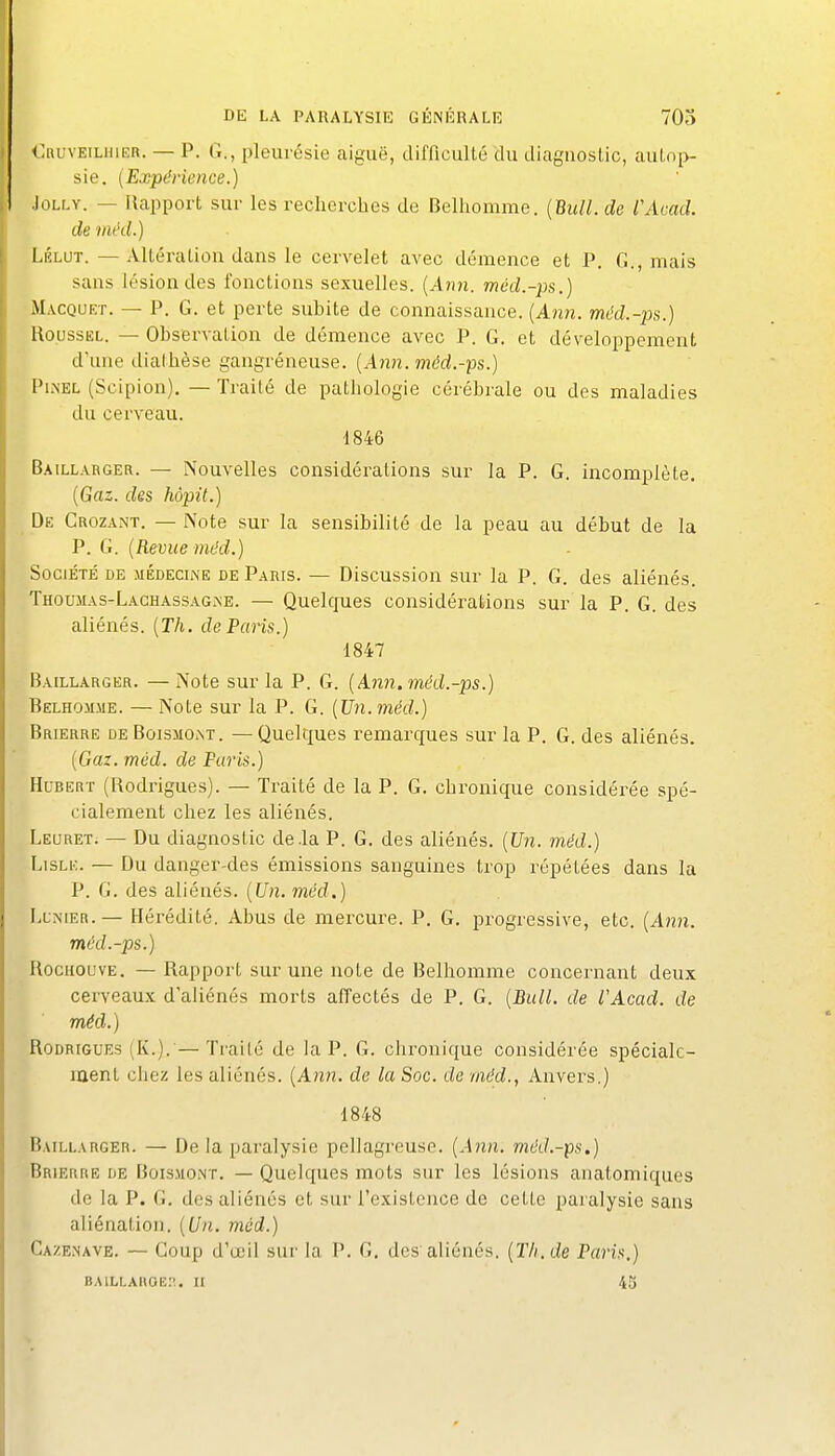 <_:nuvEiLHiER. — P. G., pleurésie aiguë, difficulté du diagnostic, autop- sie. (Expdrience.) JoLLY. — Rapport sur les recherches de Belhomme. {Bitll. de VAcad. de méd.) LÉLUT. — Altération dans le cervelet avec démence et P. G., mais sans lésion des fonctions sexuelles. {Aim. méd.-ps.) Macquet. — P. G. et perte subite de connaissance. (A?2?z. méd.-ps.) Roussel. — Observation de démence avec P. G. et développement d'une diafhèse gangréneuse. {Ann. méd.-ps.) PiiNEL (Scipion). — Traité de pathologie cérébrale ou des maladies du cerveau. 1846 Baillarger. — Nouvelles considérations sur la P. G. incomplète. {Gaz. des hôpit.) De CrozaxNT. — Note sur la sensibilité de la peau au début de la P. G. {Revue méd.) Société de médecine de Paris. — Discussion sur la P. G. des aliénés. Thoumas-Lachassagjne. — Quelques considérations sur la P. G. des aliénés. {Th. de Paris.) 1847 Baillarger. — Note sur la P. G. {Anii. méd.-ps.) Belhomme. — Note sur la P. G. {Un.méd.) Brierre deBoismoat. —Quelques remarques sur la P. G. des aliénés. {Gaz. méd. de Paris.) Hubert (Rodrigues). — Traité de la P. G. chronique considérée spé- cialement chez les aliénés. Leuret. — Du diagnostic de .la P. G. des aliénés. {Un. méd.) LisLE. — Du danger-des émissions sanguines trop répétées dans la P. G. des aliénés. {Un. méd.) LuNiER.— Hérédité. Abus de mercure. P. G. progressive, etc. (A?zn. méd.-ps.) IlocHOuvE. — Rapport sur une note de Belhomme concernant deux cerveaux d'aliénés morts affectés de P. G. {Bull, de l'Acad. de méd.) Rodrigues (K.). — Traité de la P. G. chronique considérée spéciale- ment chez les aliénés. {Ann. de la Soc. de méd., Anvers.) 1848 Baillarger. — De la paralysie pellagreuse. {Ann. méd.-ps.) Brierre de Boismont. — Quelques mots sur les lésions anatomiques de la P. G. des aliénés et sur l'existence de cette paralysie sans aliénation. {Un. méd.) Cazenave. — Coup d'œil sur la P. G, des aliénés. {Th.de Paris.)