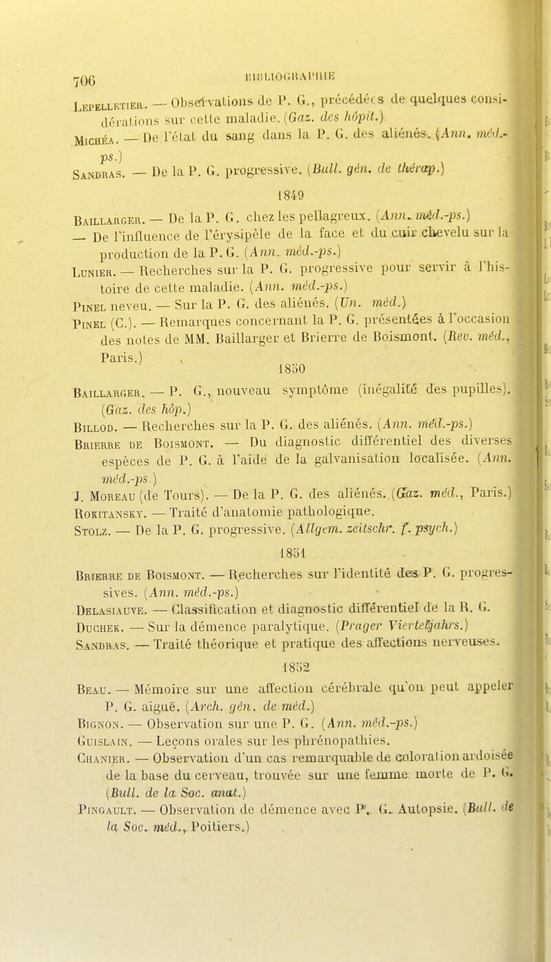 iniiuocMAriiiic Lepellktier. — Obselvalioiis de P. G., précédée s de quelques cousi- déialions sur ccLle maladie. (Gaz. des hôpit.) MicHÉA. — Ue TéLat du saïag dans la P. G. des aliénés..^Amî. méJ.- ps.) Sandras. — De la P. G. progressive. (Bull. gén. de thérœp.) 1849 Baillauger. — De la P. G. chez les pellagreux. {Ann^ anèd.-ps.) — De rinfluence de Térysipèle de la face eL du cuir chevelu sur la production de la P. G. [Ann. méd.-ps.) LoNiER. — Recherches sur la P. G. progressive pour servir à Tliis- toire de cette maladie. {Ann. méd.-ps.) PiNEL neveu. — Sur la P. G. des aliénés. {Un. méd.) PiNEL (G.). — Remarques concernant la P. G. présentées à l'occasion des notes de MM. Baillarger et Brierre de Boismont. (Eey. méd., Paris.) V ISbO Baillarger. — P. G., nouveau symptôme (inégalité des pupilles). {Gaz. des hôp.) BiLLOD. — Recherches sur la P. G. des aliénés. {Ann. méd.-ps.) Brierre de Boismont. — Du diagnostic différentiel des diverses espèces de P. G. à l'aide de la galvanisation localisée. {Ann. méd.-ps.) J. Moreau (de Tours). — De la P. G. des aliénés. {Gas. méd., Paris.) RoKiTANSKY. —Traité d'anatomie pathologique. Stolz. — De la P. G. progressive. {AUgem. zeitschr. f.psych.) ISbl Brierre de Boismont. — Recherches sur l'identité de* P. G. progres- sives. {Ann. méd.-ps.) Delasiauve. — Classification et diagnostic différentiel de la R. G. Duchek. — Sur la démence paralytique. {Prager VierteUjuhrs.) Sandras. — Traité théorique et pratique des affections nerveuses, 18b2 Beau. — Mémoire sur une affection cérébrale, qu'où peut appeler P. G. aiguë. {Arch. gén. de 7ncd.) BiGNON. — Observation sur une P. G. {Ann. méd.-ps.) GuiSLAiN. — Leçons orales sur les phrénopathies. CiiANiER. — Observation d'un cas remarquable de coloration ardoisée de la base du cerveau, trouvée sur une fejume morte de P. G. {Bull, de la Soc. mat.) PiNGAULT. — Observation de démence avec P.. G. Autopsie. {Bull, de la< Soc. méd., Poitiers.)