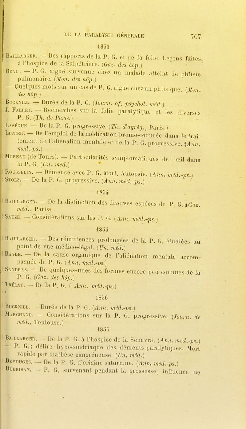 I liuLLARGKR. - Des rapports de la P. G. et de la folie. Leçons lailes à l'hospice de la Salpôtrière. {Gaz. des hôp.) lii-AU. — P. G. aiguë survenue chez un malade atteint de pJitisie pulmonaire. {Mon. des hôp.) — Quelcpies mots sur un cas de P.'G. aiguë chez un phtisique. (Mon. des hôp.) I BucKNiLL. — Durée de la P. G. {Journ. of. pxychol. méd.) , J. Falret. — Recherches sur la folie paralytique et le« diverses P. G. {Th. do Paris.) ILasègue. — De la P. G. progressive. {Th. d'agrég., Paris.) I LUiXiER. — De l'emploi de la médication bromo-iodurée dans le trai- tement de l'aliénalion mentale et de la P. G. progressive. i{Ann. méd.-ps.) :Moreau (de Tours). — Particularités symptomatiques de l'œil dans la P. G. im'd.) ! RoussELix. — Démence avec P. G. Mort. Autopsie. {Ann, méd.-ps,) : Stolz, — De la P. G. progressive. {Ann. mcd.-ps.) 1854 I Baillarger. — De la distinction des diverses espèces de P. G. .(Gaz. méd., Paris). îSauze. — Considérations sur les P. G. {Ann. méd.-ps.) ISoo Baillarger. — Des rémittences prolongées de la P. G. étudiées au point de vue médico-légal. {Un. méd.) 1 Bayle. — De la cause organique de l'aliénation mentale accom- pagnée de P. G. {Aiin. méd.-ps.) Sandras. — De quelques-unes des formes encore peu connues de la P. G. {Gaz. des hôp.) Trélat. — De la P. G. ( Ann. méd.-ps.) 18.j6 Buckmll. — Durée de la P. G. {Ann. méd.-ps.) Marchand. — Considérations sur la P. G. progressive. {Journ. de méd., Toulouse.) 1857 Baillarger. — De la P. G. à l'hospice de la Seuavra. {Ann. méd.-ps.) — P. G.; délire hypocondriaque des déments paralytiques. Mort rapide par diathèsc gangréneuse. {Un. méd.) Bevouges. — De la 1'. G. d'origine saturnine. {Ann. méd.-ps.) DuBRisAY. — p. G. survenant pendant la grossesse; inllucuce de