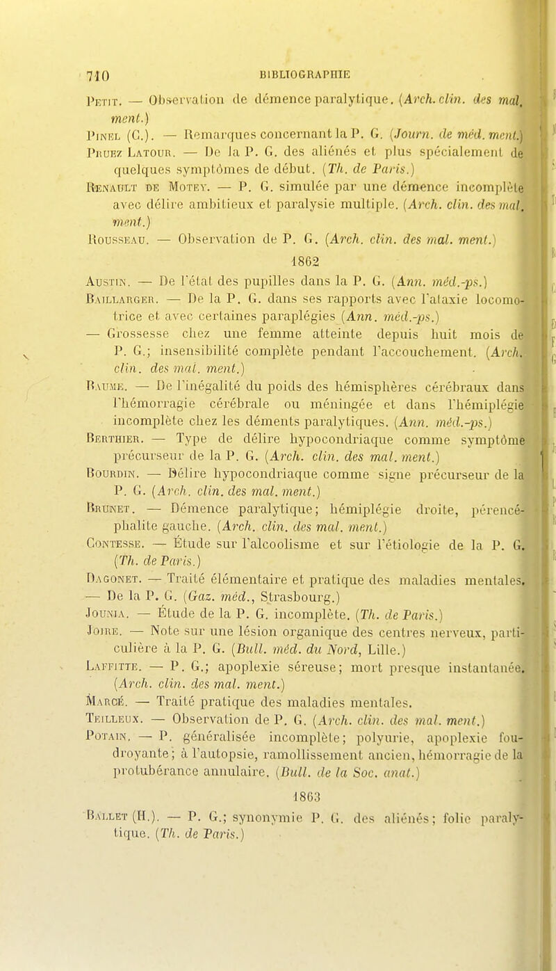 Pp-rix. — Oijsei'valion de démence paralytique, (Arc/i. c/in. des mai^ ment.) t PiNEL (G.). — Remarques concernant la P. G. {Journ. de méd.mcnl.t Piiuiîz Latour. — FJc Ja P. G. des aliénés et plus spécialement de* quelques symptômes de début. (Th. de Paris.) l RoîNAtJLT DE MoTEv. — P. G. simulée par une démence ineomplèlgl avec délire ambitieux et paralysie multiple. (Arch. clin, des mal ment.) Rousseau. — Observation de P. G. (Arch. clin, des mal. ment.) 1862 AusTiN. — De létaL des pupilles dans la P. G. (Ann. méd.-ps.) Baillarger. — De la P. G. dans ses rapports avec l'alaxie locom trice et avec certaines paraplégies [Ann. méd.-ps.) — Grossesse cbez une femme atteinte depuis huit mois d P. G.; insensibilité complète pendant Faccouchement. {Arch. clin, des mai. ment.) Raume. — De l'inégalité du poids des hémisphères cérébraux dan l'hémorragie cérébrale ou méningée et dans Thémiplégie incomplète chez les déments paralyticpes. [Ann. méd.-ps.) Berthier. — Type de délire hypocondriaque comme symptôm précurseur de la P. G. [Arch. clin, des mal. ment.) BouRDiN. — Délire hypocondriaque comme signe précurseur de 1 P. G. (Arch. clin, des mal. ment.) Brunei. — Démence paralytique; hémiplégie droite, pérencé- phalite gauche. (Arch. clin, des mal. ment.) CONTESSE. — Étude sur l'alcoolisme et sur Tétiologie de la P. G, (Th. de Paris.) Dagonet. — Traité élémentaire et pratique des maladies mentales. — De la P. G. (Gaz. méd., Strasbourg.) JouNJA. — Étude de la P. G. incomplète. (Th. de Paris.) JoiRE. — Note sur une lésion organique des centres nerveux, parti culière à la P. G. (Bull. méd. du Nord, Lille.) Laffitte. — P. G.; apoplexie séreuse; mort presque instantanée (Arch. clin, des mal. ment.) Marcé. — Traité pratique des maladies mentales. Teillelix. — Observation de P, G. (Arch. clin, des mal. ment.) PoTAiN, — P. généralisée incomplète; polyurie, apoplexie fou- droyante; à l'autopsie, ramollissement ancien, hémorragie de la protubérance annulaire. (Bull, de la Soc. anal.) 1863 Bai,let (H.). — P. G.; synonymie P. G. dos aliénés; folie paraly^ tique. (Th. de Paris.)