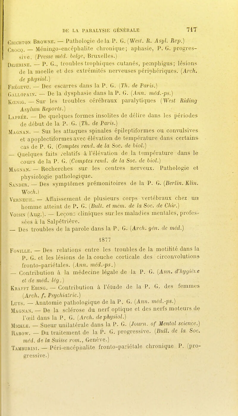 (.RiGHïQiN Browne. — Pathologie delà P. G. [Weat. R. Asyl. Rej).) (',ROco. — Méiiiiigo-eacépbalite chronique; aphasie, P. G. progres- sive. {Presse méd. belge, Bruxelles.) DiiJERiNE. — P. G., troubles tropbiques cutanés, peaiphigus; lésions de la moelle et des extrémités nerveuses périphériques. {Arch. de physiol.) Frégevu. — Des escarres dans la P. G. [Th. de Paris.) Gallopain. — De la dysphasie dans la P. (i. (A?in. méd.-ps.) KœiMG.—Sur les troubles cérébraux paralytiques [West Riding Asylum Reports.) Laprée. — De quelques formes insolites de délire dans les périodes de début de la P. G. [Th. de Paris.) Magnan. — Sui les attaques spinales épileptiformes ou convulsives et apoplectiformes avec élévation de température dans certains cas de P. G. {Comptes rend, de la Soc. de biol.) Quelques faits x^elatifs à l'élévation de la température dans le cours de la P. G. {Comptes rend, de la Soc. de biol.) Magnan. — Recherches sur les centres nerveux. Pathologie et physiologie pathologique. Sander. — Des symptômes prémonitoires de la P. G. {Berlin. Klin. Woch.) Vernecjil. — Affaissement de plusieurs corps vertébraux chez uiï homme atteint de P. G. {Bidl. et mém. de la Soc. de Chir.) Voisin (Aug.). — Leçons cliniques sur les maladies mentales, profes- sées à la Salpêtrière. — Des troubles de la parole dans la P. G. {Arch. gén. de méd.) 1877 FoviLLE. — Des relations entre les troubles de la motilité dans la P. G. et les lésions de la couche corticale des circonvolutions fronto-pariétales, {Ann. méd.-ps.) — Contribution k la médecine légale de la P. G. {Ann. d'hygiève et de méd. lég.) Krafft Ebing. — Contribution à Tétude de la P. G. des femmes {Arch. f. Psychiatrie.) LuYs. — Anatoraie pathologique de la P. G. {Ann. méd.-ps.) Magnan. — De la sclérose du nerf optique et des nerfs moteurs de l'œil dans la P. G. {Arch. de physiol.) MiCRLE. — Sueur unilatérale dans la P. G. {Journ. of Mental science.) ^xROw. — Du traitement de la P. G. progressive. {Bull, de la Soc. méd. de la Suisse rom., Genève.) Tamburim. — Péri-encéphalite fronto-pariotale chronique P. (pro- gressive.)
