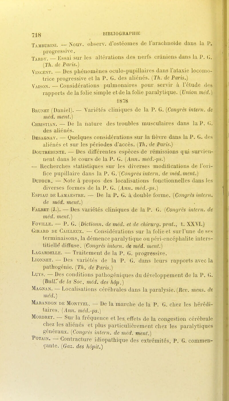 rjjjg BIBLIOGRAPHIE Tambubini. Nouv. observ. d'osléomes de raracluioïde dans la 1'. progressive, Taruy. — Essai sur les altéralions des uei'fs crâniens dans la J*. (i. {Th. de Paris.) Vincent. — Des j^liéuomènes oculo-pupillaires dans Talaxie locomo- trice progressive et la P, G. des aliénés. {Th. de Paris.) Vaison. — Considérations pulmonaires pour servir à l'étude des rapports de la folie simple et de la folie paralytique. {Union mC'd.) 1878 Brunei (Daniel). — Variétés cliniques de la P. G. {Congrès inlern. de méd. ment.) Christian. — De la nature des troubles musculaires dans la P. li. des aliénés. Desagnay. — Quelques considérations sur la ûèvre dans la P. G. des aliénés et sur les périodes d'accès. {Th. de Paris.) DouTREBENTE. — Des différentes espèces de rémissions qui survien- nent dans le cours de la P. G. {jbin. mcd.-ps.) — Recherches statistiques sur les diA^erses modifications de l'ori- fice pupillaire dans la P. G.'{Congrès intern. de méd. ment.) DurouR. — Note à propos des localisations fonctionnelles dans les diverses formes de la P. G. {Ann. méd.-ps.) EspiAU deLamaestee. — De la P. G. à double forme. {Congrès intern. de méd. ment.) Falret (J.). — Des variétés cliniques de la P. G. {Congrès intern. de méd. ment.) FoviLLE. — P. G. {Dictionn. de méd. et de chirurg. prat., t. XXVI.) Girard de Cailleox. — Considérations sur la folie et sur Tune de ses terminaisons, la démence paralytique ou péri-encéphalite inters- titielle difTuse. {Congrès inttrn. de méd. ment.) Lagardelle. — Traitement de la \?. G. progressive. LioNNET. — Des variétés de la P. G. dans leurs rapports avec la pathogénie. {Th. de Paris.) LuYS. — Des conditions pathogéniques du développement de la P. G. {BullTde la Soc. méd. des hôp.) Magnan. — Localisations cérébrales dans la paralysie. {Rev. mens, dx méd.) Marandon DE MoNTYEL. — De la marche de la P. G. chez les hérédi- taires. {A7in. mcd.-ps.) MoRDRET. — Sur la fréquence et les. effets de la congestion cérébrale chez les aliénés et plus particulièrement chez les paralytiques généraux. {Congrès intern. de mùd. ment.) PoTAiN. — Contracture idiopathique des extrémités, P. G. commen- çante. {Gaz. des hôpit.)