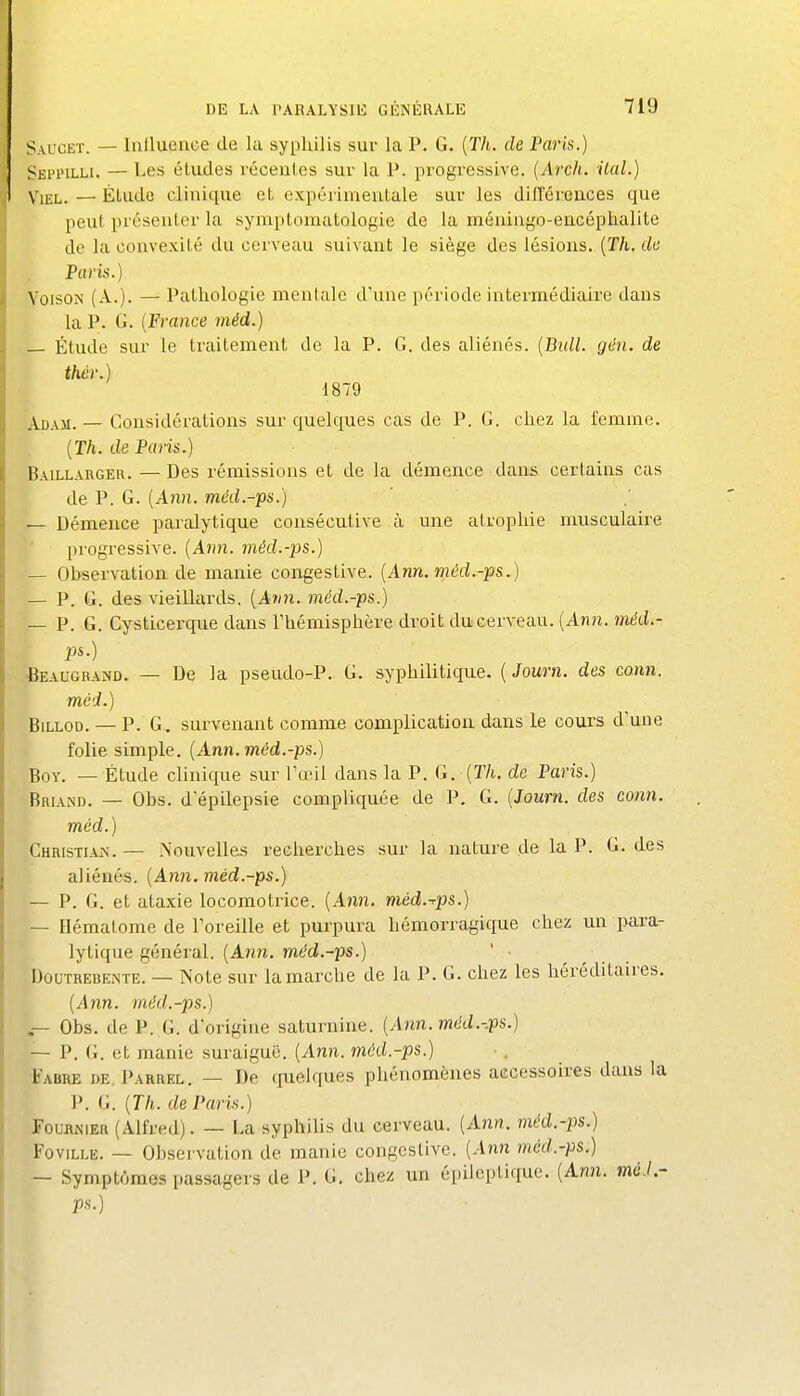 Saucet. — IiiUuonoe de la syphilis sur la P. G. (TA. de Paris.) Seppilli. — Les études récentes sur la P. progressive. (Ardi. ilal.) ViEL. — Étude clinique et expérimentale sur les différences que peut présenter la symptomatologie de la méningo-encéplialite de la convexité du cerveau suivant le siège des lésions. [Th. de Paris.) VoisoN (A.). — Pathologie menlale d'une période intermédiaire dans la P. G. {France méd.) Étude sur le traitement de la P. G. des aliénés. {Bull. gdn. de Adam. — Considérations sur quelques cas de P. G. chez la femme. {Th. de Paris.) Baillarger. — Des rémissions et de la démence dans certains cas de P. G. {Ann. méd.-ps.) — Démence paralytique consécutive à une atrophie musculaire progressive. {Ami. jnéd.-ps.) — Observatioa de manie congestive. {Ann. méd.-p&,) — P. G. des vieillards. {Avn. méd.-ps.) — P. G. Cysticei-que dans l'hémisphère droit du cerveau. {Anii. méd.- ps.) Beaugrand. — De la pseudo-P. G. syphilitique. ( Journ. des conn. méd.) BiLLOD. — P. G. survenant comme complication dans le cours d'une folie simple, {Ann. méd.-ps.) Boy. — Étude clinique sur l'œil dans la P. G. {Th. de Paris.) Bhiand. — Obs. d'épilepsie compliquée de P. G. {Journ. des conn. méd. ) Christian.— Nouvelles recherches sur la nature de la P. G. des aliénés. {Ann. méd.-ps.) — P. G. et ataxie locomotrice. (Ann. méd.-rps.) — Hématome de l'oreille et purpura hémorragique chez un para- lytique général. (Ann. méd.-ps.) DouTREBENTE. — Notc sur lauiarchc de la P. G. chez les héréditaires. {Ann. méd.-ps.) — Obs. de P. G. d'origine saturnine. {Ann. méd.-.ps.) — - P. G. et manie suraiguë. (Ann. méd.-ps.) Fabre de Parrel. — De quelques phénomènes accessoires dans la P. G. {Th. de Paris.) FouRiNiER (Alfred). — La syphilis du cerveau. {Ann. méd.-ps.) FoviLLE. — Ohsei vation de manie congestive. (Ann méd.-ps.) — Symptômes passagers de P. G. chez un épileptiquc. (Ann. mc.l.- ps.)