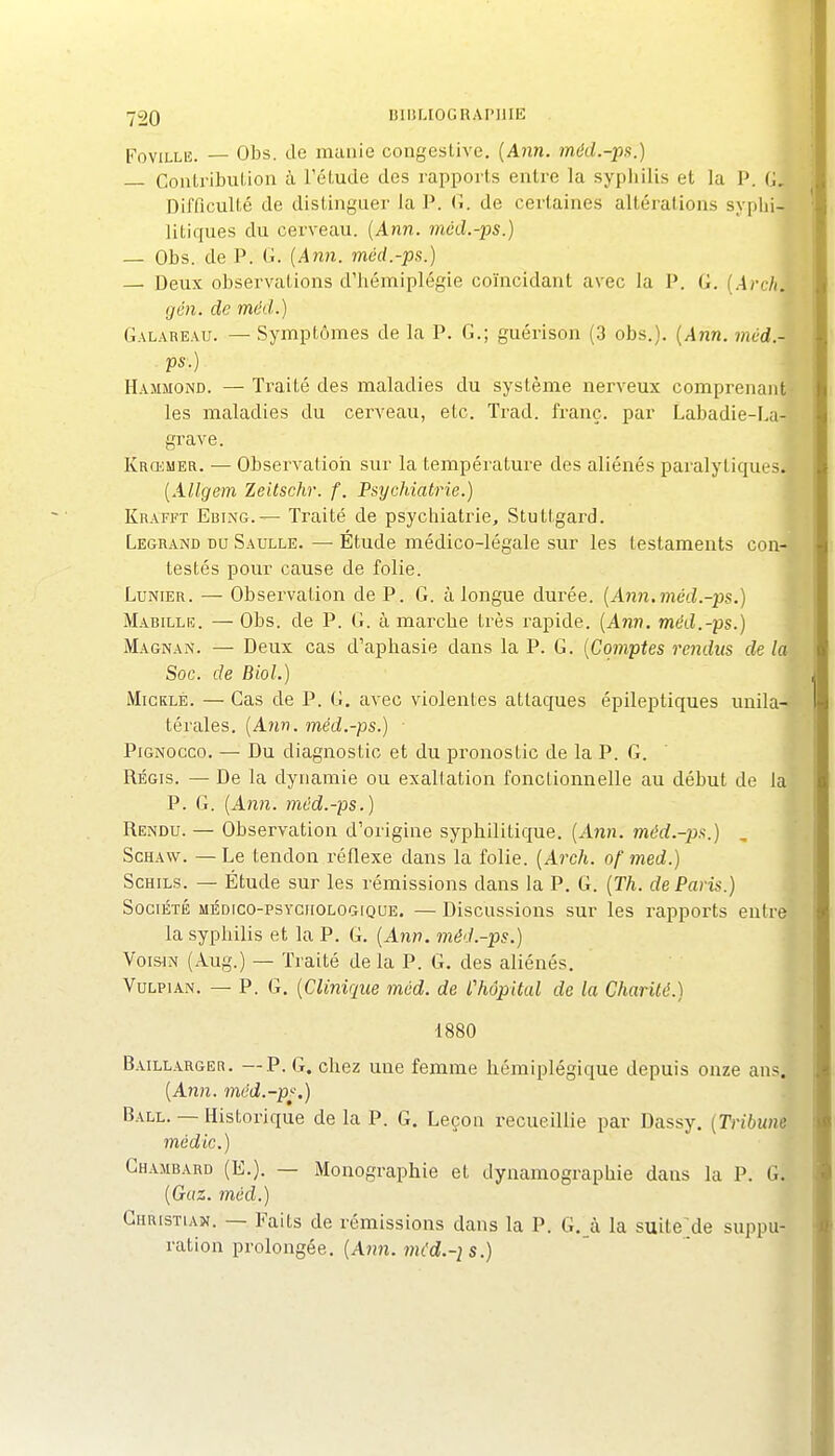 FoviLLE. — Obs. de manie congeslive. {Ann. méiL-px.) — CoiUribuLion à l'éLude des rapports entre la sypliilis et la P. G, Difficulté de distinguer la P. (i. de certaines altérations syplii- litiques du cerveau. {Ann. mcd.-ps.) — Obs. de P. G. (Ann. méd.-ps.) — Deux observations d'hémiplégie coïncidant avec la P. G. {.Arch, gén. de méd.) Galareau. — Symptômes de la P. G.; guérison (3 obs.). {Ann. mùd.- ps-) _ ^ -1 Hammond. — Traité des maladies du système nerveux comprenant? les maladies du cerveau, etc. Trad. franc, par Labadie-La- grave. t Krœuer. — Observatioii sur la température des aliénés paralytiques.' {Allgem leitschr. f. Psychiatrie.) Krafft Ebing.— Traité de psychiatrie, Stuttgard. Legrand du Saulle. —■ Étude médico-légale sur les testaments con-^ testés pour cause de folie. LuNiER. — Observation de P. G. à longue durée. {Ann.méd.-ps.) }^ M.iBiLLiî. — Obs. de P. G. à marche très rapide. {Ann. méd.-ps.) Magnan. — Deux cas d'aphasie dans la P. G. {Comptes rendus de la Soc. de Biol.) MiCKLE. — Cas de P. G. avec violentes attaques épileptiques unila- térales. {Ann. méd.-ps.) PiGNOcco. — Du diagnostic et du pronostic de la P. G. ' • RÉGIS. — De la dynamie ou exaltation fonctionnelle au début de la P. G. {Ann. méd.-ps.) Rendu. — Observation d'origine syphilitique. (Aîdî. méd.~ps.) , ScHAw. — Le tendon réflexe dans la folie. {Arch. of med.) l ScHiLs. — Étude sur les rémissions dans la P. G. {Th. de Paris.) j Société médico-psychologique. — Discussions sur les rapports entre la syphilis et la P. G. (xln;?. méd.-ps.) Voisin (Aug.) — Traité delà P. G. des aliénés. VuLPiAN. — P. G. {Clinique mcd. de L'hôpital de la Charité.) 1880 Baillarger. —P. G. chez une femme hémiplégique depuis onze ans. {Ann. méd.-p^.) Ball. — Historique de la P. G. Leçon recueillie par Dassy. {Tribune médic.) Ghambard (E.). — Monographie et dynamographie dans la P. G. {Gaz. mcd.) Christian. — Faits de rémissions dans la P. G. à la suite;;de suppu- ration prolongée. (A?î?i. wu'rf.-2 s.) I