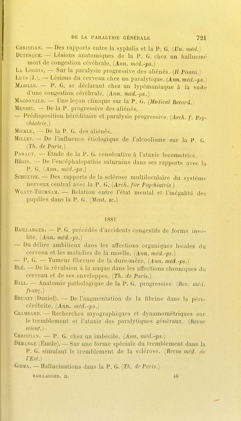 €hi(istian. — Des rapports entre la syphilis et la P. G. {Un. méd.) DuTEROuE. — Lésions anatomiques de la P. G. chez un hallucint:' mort de congestion cérébrale. {Ann. mi'd.-ps.) La Loggia, — Sur la paralysie progressive des aliénés. {Il Pisani.) Luvs (J.). — Lésions du cerveau chez un paralytique. (Ann.méd.-ps.) Mauille. — P. G. se déclarant chez un lypémaniaque à la suite d'une congestion cérébrale. (A?zn. méd.-ps.) Macdonald. — Une leçon clinique sur la P. G. {Médical Record.) Mendel. — De la P. progressive des aliénés. . — Prédisposition héréditaire et paralysie progressive. {Arch. f. Psy- chiatrie.) MiGKLE. — De la P. G. des aliénés. Millet. — De l'influence étiologique de l'alcoolisme sur la P. G. {Th. de Paris.) Paraut. — Étude de la P. G. consécutive cà l'ataxie locomotrice. RÉGIS. — De l'encéphalopathie saturnine dans ses rapports avec la P. G. {A7in. mèd.-ps.) ScHULTZE. — Des rapports de la sclérose multiloculaire du système nerveux central avec la P. G. {Arch. fiir Psychiatrie.) Wgatt-Thurnam. — Relation entre l'état mental et Finégalité des pupilles dans la P. G. {Ment, se.) 1881 Baillarger. — p. G. précédée d'accidents congestifs de forme inso- lite. (An?i. méd.-ps.) — Du délire ambitieux dans les affections organiques locales du cerveau et les maladies de la moelle. {Ajin. méd.-ps.) — P- G. — Tumeur fibreuse de la dure-mère. {An7i. méd.-ps.) Blé. — De la révulsion à la nuque dans les affections chroniques du cerveau et de ses enveloppes. {Th. de Paris.) Ball. — Anatomie pathologique de la P. G. progressive {Rev. méd. f'ianç.) Brunei (Daniel). — De l'augmentation de la fibrine dans la péri- cérébrite. {Ann. méd.-ps.) Chambard. — Recherches myographiques et dynamométriques sur le tremblement et l'ataxie des paralytiques généraux. {Revue scient.) Chiustia.x. — P. G. chez un imbécile. {Ann. méd.-ps.) Démange (Émile). — Sur une forme spéciale du tremblement dans la J'. G. simulant le tremblement de la sclérose. {Revue méd. de llSst.) GiRMA. — Hallucinations dans la P. G. {Th. de Paris.) haii.laugeh. ii. 40