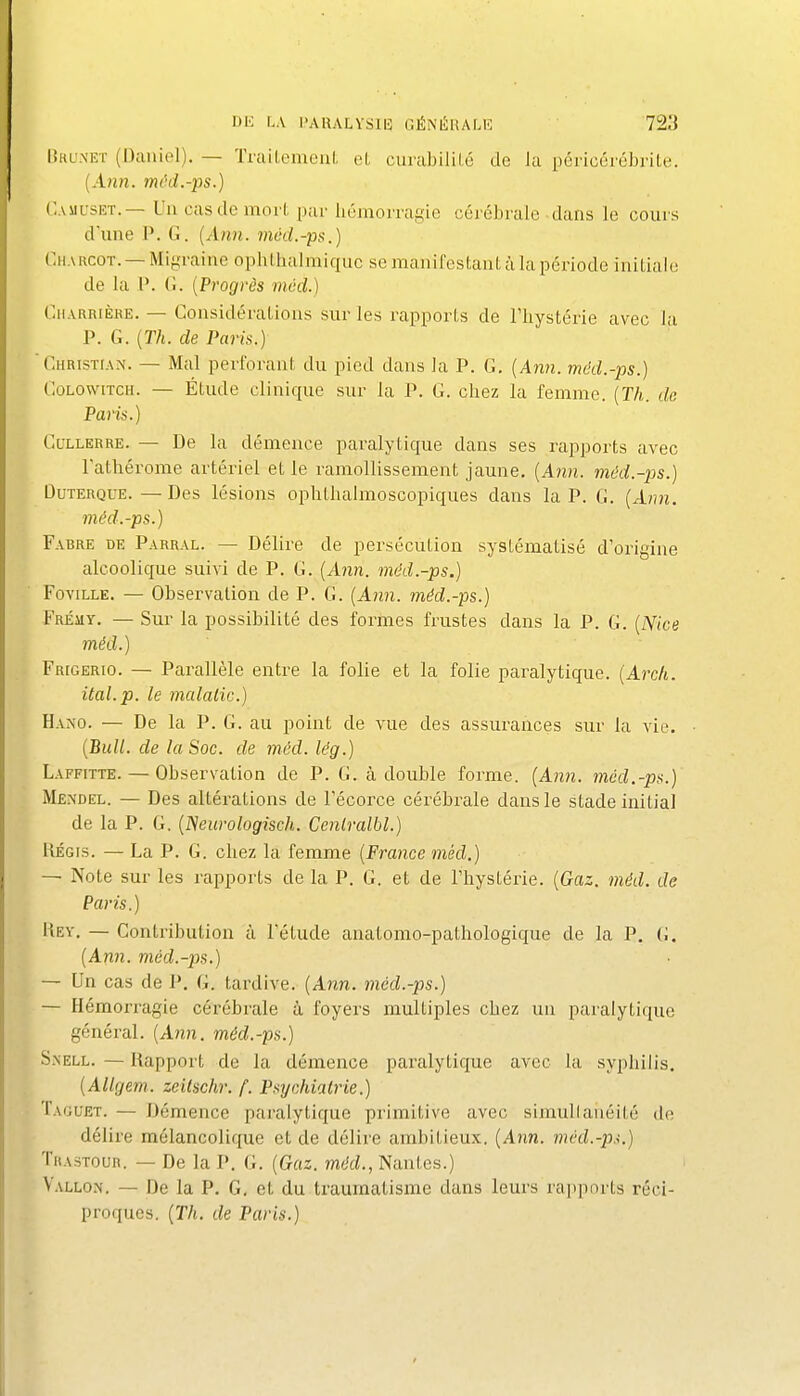 Dru.net (Daniel). — TrailemenL et curabiliLé de la péricérébrite. {Ann. /«('(i.-ps.) C.ASiL'siîT.— Un cas de mort par hémorragie cérébrale dans le cours dune P. G. {Ann. mcd.-ps.) Charcot. —Migraine ophthalmiquc se manifestant à la période initiale de la P. G. [Progrès mvd.) Charrièhe. — Considérations sur les rapports de Tliystérie avec la P. G. [Th. de Paris.) 'CHRisïtAN. — Mal perforant du pied dans la P. G, {Ann. mdd.-ps.) GoLowiTCH. — Étude clinique sur la P. G. chez la femme. {Th. de Paris.) CuLLERRE. — De la démence paralytique dans ses rapports avec l'athérome artériel et le ramollissement jaune, {Ann. méd.-ps.) DuTERQUE.—Des lésions ophthalmoscopiques dans la P. G. {Ann. méd.-ps.) Fabre de Parral. — Délire de persécution systématisé d'origine alcoolique suivi de P. G. {Ann. méd.-ps.) FoviLLE. — Observation de P. G. {Ann. mdd.-ps.) Fremy. — Sur la possibilité des formes frustes dans la P. G. {Nice méd.) Frigerio. — Parallèle entre la folie et la folie paralytique. {Arch. ital.p. le mcdalic.) Hano. — De la P. G. au point de vue des assurances sur la vie. {Bull, de la Soc. de méd. lég.) Laffitte. — Observation de P. G. à double forme. {Ann. méd.-ps.) Méndel. — Des altérations de l'écorce cérébrale dans le stade initial de la P. G. {Neurologisch. Ccnlralbl.) KÉGis. — La P. G. chez la femme {France m,éd.) — Note sur les rapports de la P. G. et de l'hystérie. {Gaz. méd. de Paris.) Key. — Contribution à l'étude anatomo-pathologique de la P. G. {Ann. méd.-ps.) — Un cas de P. G. tardive. (Ann. méd.-ps.) — Hémorragie cérébrale à foyers multiples chez un paralytique général. (An)i. méd.-ps.) S.\ELL. — Rapport de la démence pai'alytique avec la syphilis. {Allgem. zeilschr. f. Psychiatrie.) Taguet. — Démence paralytique primitive avec simullanéité (h; délire mélancolique et de délire ambitieux. {Ann. méd.-p.<.) TRA.STOUR. — De la P. G. {Gaz. méd., Nantes.) Vallon. — De la P. G. et du traumatisme dans leurs rapports réci- proques. {Th. de Paris.)
