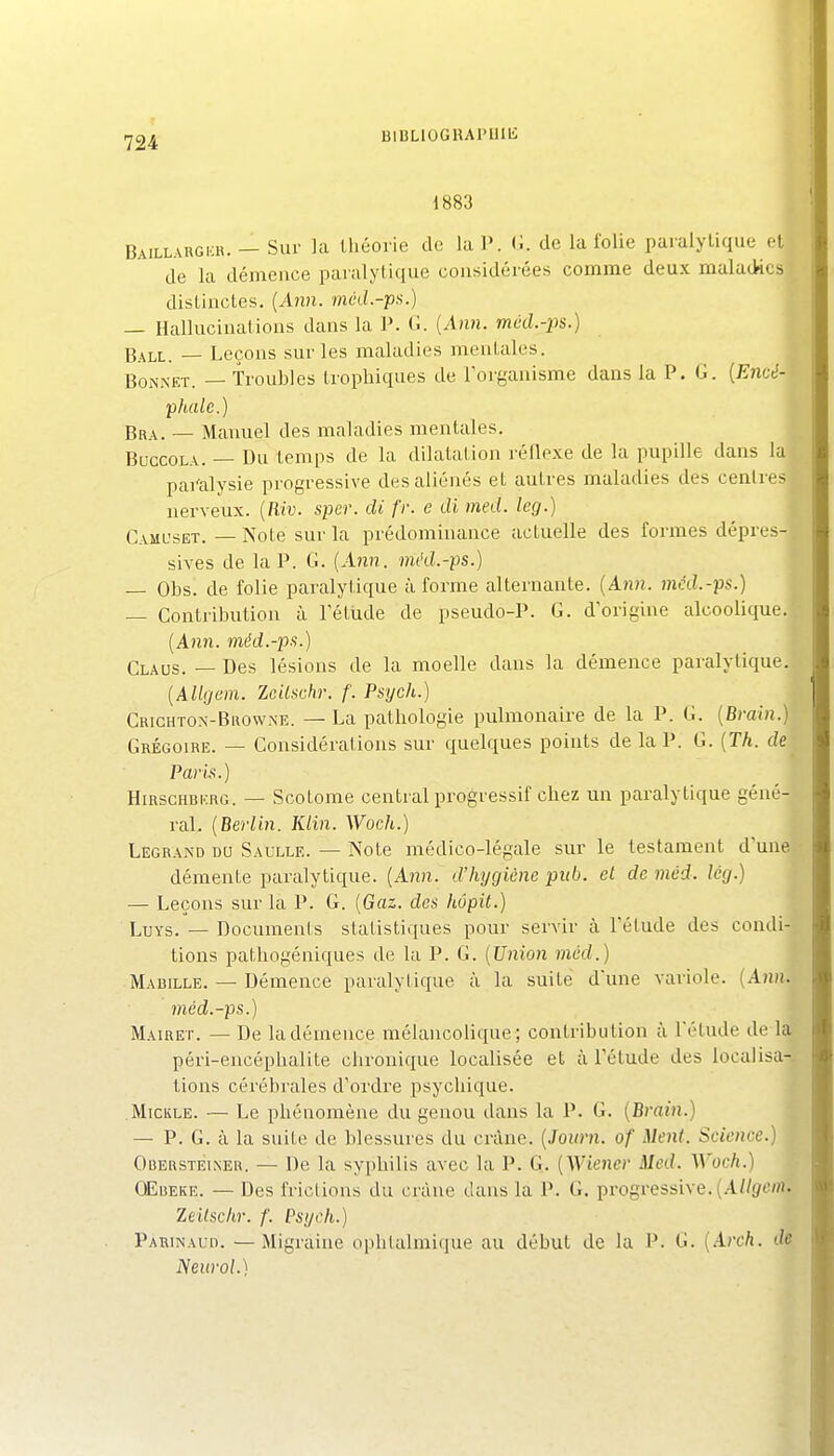 1883 Baillargkh. — Sur la lliéorie de la P. G. de la folie paralytique et de la démence paralytique considérées comme deux maladies distinctes. {Ann. mcd-pa.) — Hallucinations dans la P. C {Ann. mùd.-ps.) Ball. — Leçons sur les maladies mentales. „ Bonnet. — Troubles trophiques de Forganisme dans la P. G. {Encé-' phale.) Brx. — Manuel des maladies mentales. BuccoLA. — Du temps de la dilatation réflexe de la pupille dans la pai'alysie progressive des aliénés et autres maladies des centres nerveux. {Riv. sper. di fr. e di med. kg.) Caml'set. — Note sur la prédominance actuelle des formes dépres- sives de la P. G. {Ann. méd.-ps.) — Obs. de folie paralytique à forme alternante. {Ann. mcd.-ps.) — Contribution à Tétude de pseudo-P. G. d origine alcoolique. {Ann. méd.-ps.) Glaus. — Des lésions de la moelle dans la démence paralytique. {Allgem. Zeilt^ohr. f. Psych.) Crichto.x-Biiow.xe. — La pathologie pulmonaire de la P. G. {Bvain.) Grégoire. — Considérations sur quelques points de la P. G. {Th. de Paris.) HiRSCHBKRG. — Scotome central progressif chez un paralytique géné- ral. {Berlin. Klin. Woch.) Legrand du Saulle. — Note médico-légale sur le testament d'une démente paralytique. {Ann. d'hygiène piib. et de mcd. lég.) — Leçons sur la P. G. {Gaz. des hôpit.) LuYs. — Documents statistiques pour servir à l'étude des condi- tions pathogéniques de la P. G. {Union mùd.) Mabille. — Démence paralytique à la suite dune variole. {Ann. méd.-ps.) Mairet. — De la démence mélancolique; contribution à l'étude de la péri-encéphalite chronique localisée et à l'étude des localisa- tions cérébrales d'ordre psychique. Mtckle. — Le phénomène du genou dans la P. G. {Brain.) — P. G. à la suite de blessures du crâne. {Journ. of Ment. Science.) Obersteineu. — De la syphilis avec la P. G. {Wiener Med. Woch.) CEuEKE. — Des frictions du crâne dans la P. G. progressive. (A/Zf/f/n. Zeilschr. f. Psgch.) Parinaud. —Migraine ophtalmique au début de la P. G. {Arch. de Neurol.)