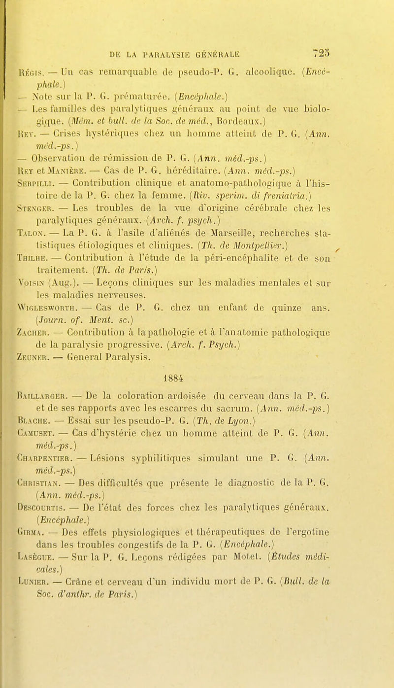 UiÎGis. — Un cas remarquable de pseudo-l\ G. alcoolique. {Eiicc- phale.) — Note sur la P. G. pivmaturéo. {Encùpludc.) — I,es familles des paralytiques généraux au poinl. de vue biolo- gique. {Mi'in, et bull. de la Soc, de méd., Bordeaux.) liKV. — Crises bysléricjues cliez un homme aLLeiuL de P. (>. [Ann. mi'd.-ps.) — Observation de rémission de P. G. {Ann. mérî.-p.s.) Uky et MA^•IÈRE. — Cas de P. G. héréditaire. {Ann. mckl.-ps.) Serpilli. — Contribution clinique et anatomo-pathologique à This- toire de la P. G. chez la femme. {Riv. sperim. di frenialria.) .Sten'gkr. — Les timibles de la A'ue d'origine cérébrale chez les paralytiques généraux. (i4/'c/i. f. psych.) Talon. — La P. G. à l'asile d'aliénés de Marseille, recherches sta- tistiques étiologiques et cliniques. {Th. de Montpellier.) Thilhe. — Contribution à l'étude de la péri-encéphalite et de son ti'aitement. {Th. de Paris.) Voisin (Aug.). —Leçons cliniques sur les maladies mentales et sur les maladies nerveuses. Wir.LESwonTH. — Cas de P. G. chez un enfant de quinze ans. {.Journ. of. Ment, se.) Zacher. — Contribution à la pathologie et à l'anatomie pathologique de la paralysie progressive. {Arch. f. Psych.) Zeunkr. — General Paralysis. 1884 Baillabger. — De la coloration ai'doisée du cei'veau dans la P. G. et de ses rapports avec les escarres du sacrum. {Ann. mcd.-ps.) Blache. — Essai sur lespseudo-P. G. {Th. de Lyon.) Camuset. — Cas d'hystérie chez un homme atteint de P. G. {Ann. méd.-ps.) Charpentier.—Lésions syphilitiques simulant une P. G. {Ann. méd.-ps.) Christian. — Des difficultés que présente le diagnostic de la P. G. {Ann. méd.-ps.) Descourtis. — De l'état des forces chez les paralytiques généraux. {Encéphale.) GiRjiA. — Des effets physiologiques et thérapeutiques de l'ergotine dans les troubles congestifs de la P. G. {Encéphale.) Lasègtje. — Sur la P. G. Leçons rédigées par Motet. {Études médi- cales.) LuNiER. — Crâne et cerveau d'un individu mort de P. G. {Bull, de la Soc. d'anthr. de Paris.)