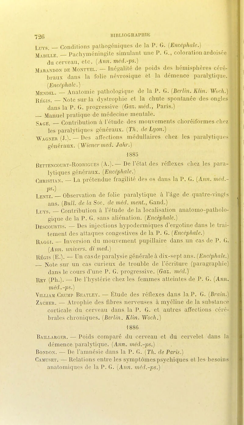 -^26 BIBLIOGRAPmK LuYS. — Conditions paLbogéniques de la P. G. {Encéphale.) M\BiLLE. — PachyméningiLe simulant une P. G., colorationardoisi-e du cerveau, etc. {Ann. méd.-ps.) Marandon de Montyel. — Inégalité de poids des hémisphères céré- braux dans la folie névrosique èt la démence paralytique. [Encéphale.) Mendel. — Anatomie pathologique de la P. G. [Berlin. Klin. WvÂ.) fj^gjg, Note sur la dystrophie et la chute spontanée des ongles dans la P. G. progressive [Gaz. mécl., Paris.) Manuel pratique de médecine mentale. Sj^gi;_ Contribution à Tétude des mouvements choréiformes chez les paralytiques généraux. [Th. de Lyon.) Wagner (J.). — Des affections médullaires chez les paralytiques généraux. [Wiener med. Jahr.) 1885 liETTENCotiHT-RoDRTGOEs (A.).— De l'état dcs réflexes chez les para- lytiques généraux. [Encéphale.] Christian. — La prétendue fragilité des os dans la P. G. [Ann. méd.- ps.) Lentz. Observation de folie pai-alytique à Tàge de quatre-vingl s ans. [Bull, de la Soc. de med. ment., Gand.) j^uYs. Contribution à Tétude de la localisation anatomo-patholo- gique de la P. G. sans aliénation. [Encéphale.) Descourtis. — Des injections hypodermiques d'ergotine dans le trai- tement des attaques congestives de la P. G. [Encéphale.) j\s,(iG]. — Inversion du mouvement pupillaire dans un cas de P. G. [Ann. univers, di med.) RÉGIS (E.). — Un casde paralysie générale à dix-sept ans. [Encéphale.) Note sur un cas curieux de trouble de récriture (paragraphie) . dans le cours d'une P. G. progressive. (Gaz. méd.) ' Rey (Ph.). — De l'hystérie chez les femmes atteintes de P. G. [Ann. méd.-ps.) ViLLiAM Crujip Beatley. — Étude des réflexes dans la P. G. (Brain.) Zacher. — Atrophie des fibres nerveuses à myéline de la substance corticale du cerveau dans la P. G. et autres affections céré- j braies chroniques. [Berlin. Klin. Woch.) ] 1886 Baillarger. — Poids comparé du cerveau et du cervelet dans la démence paralytique. [Ann. méd.-ps.) ? BoNnoN. — De l'amnésie dans la P. G. [Th. de Paris.) Camuset. — Relations entre les symptômes psychiques et les besoins anatomiques de la P. G. [Ann. méd.-ps.)