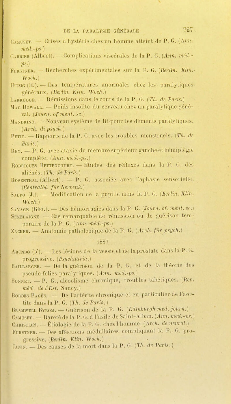 (!\MrsET. —■ (a'ises (riiysliM'ie clio/, un liniiuné alloint de P. Ci. {Ann. mcd.-ps.) Carrier (Albert). — Complications viscérales de la P. 0. {Anti. méd.- ps.) FrRSTXKR. — ileclicrciies expérimeiUales sur la 1*. G. {Berlin. Klin.- Woch.) HiTziG (E.). — Des températures anormales chez les paralytiques fiéuéraux. {Berlin. Klhi. Woch.) I.ARROQUE. — Rémissions dans le cours de la ]*. (î. {Th. de Paris.) Mac Dowall. — Poids insolite du cerveau chez un paralytique géné- ral. {Journ. ofmont. se.) Mandrino. — Nouveau système de lit-pour les déments paralyliques. {Arch. dipsych.) Petit. — Rapports de la P. (î. avec les troubles menstruels. {Th. de Paris.) Rey. — P. G. avec alaxie du membre supérieur gauche et hémiplégie complète. {Ann. méd.-ps.) RoDRiGUES Rettencourt. — Étudcs des réflexes dans la P. G. des aliénés. {Th. de Paris.) Rosenthal (Albert). — P. G. associée avec Taphasie sensoiiellc. {Centralbl. fur Nervetih.) Salpo (J.). — Modification de la pupille dans la P. G. {Berlin. Klin. Woch.) Savage (Géo.). — Des hémorragies dans la P. G. {Journ. of. ment, se) Semelaigxe. — Gas remarquable de rémission ou de guérison tem- poraire de la P. G. {y{nn. mcd.-ps.) Zacher. — Anatomie palhologique de la P. G. {Arch. fiir psych.) 1887 Abundo (d'). — Les lésions de la vessie et de la prostate dans la P. G, progressive. {Psychiatria.) Raillarger. — De la guérison de la P. G. et de la théorie des pseudo-folies paralytiques. {Ann. mcd.-ps.) Bonnet. — P. G., alcoolisme chronique, troubles tabétiques. {Rev. méd. de VEst, Nancy.) Rordes Pages, —- De Partérite chronique et en parliculier de Taor- tite dans la P. G. {Th. de Paris.) Rramwell Byrom. — Guérison de la P. G. {Edinburgh med. journ.) • Camuset. — Rareté delà P. (i. à l'asile de Saint-Alban. (A?2n. méd.-ps.) Christl\n. — Étiologie de la P. G. chez l'homme. {Arch. de nenrol.) Furstner. — Des affections médullaires compliquant la P. G. pro- gressive. {Berlin. Klin. Woch.) Jamn. — Des causes de la mort dans la P. G. {Th. de Paris.)