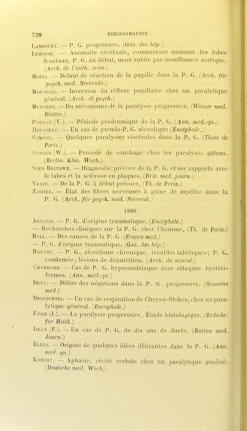 I.ANDOUZV. — V. G. progressive. {Gaz. des hup.j LiîMOiNE. — Anomalie cérébrale, commissure unissant les lobes •fi onlaux, P. G. au début, mort subite par insuffisance aortique. {Arch. dn l'anth. crim.) ^oKU. — Défaut de réaction de la pupille dans la P. G. {Arch. fur psych. med. Nervenke.) MonsELLi. — Inversion du réflexe pupillaire chez un paralytique général. {Arch. dipu'jch.) MicYNERT. —Du mécanisme de la paralysie progressive. {Wiener med. . Blatter.) Pauaut (V.). — Période prodromique de la P. G. {Ann. méd.-ps.) UoussEAiJ. — Un cas de pseudo-P. G. alcoolique {Encéphale.) Samson. — Quelques paralysies viscérales dans la P. G. {Thèxe de Paiis.) Sanuer (W.). — Procédé de couchage chez les paralysés gâteux. {Berlin. Klin. Woch.) SvER BaiTowE. — Diagnostic précoce de la P. G. et ses rapports avec le tabès et la scléi'ose en plaques. {Brit. med. journ.) ViiAiN. — De la P. G. à début précoce. {Th. de Paris.) Zacher. — État des fibres nerveuses à gaine de myélite dans la P. G. {Arch. fiirpsych. med. Nervenk.) •1888 AuNAUD. — P. G. d'origine Iraimiatique. {Encéphale.) — Recherches cliniques sur la P. G. chez rhomme. {Th. de Paris.) Ball. — Des causes de la P. G {France med.) — P. G. d'origine traumatique. {Gaz. des hôp.) Bonnet. — P. G., alcoolisme chronique, troubles tabétiques; P. G. confirmée; lésions de dénutrition. {Arch. de neurol.) Ohambard. — Cas de P. G. hypocondriaque avec attaques hysléri- formes. {Ann. méd.-ps.) Denv. — Délire des négations dans la P. (i. progressive. {Semaine méd.) Descourtis. — Un cas de respiration de Cheyne-Stokes, chez un para- lytique général. {Encéphale.) FiscH (.J.). — La paralysie progressive. Étude histologique. {Zeilschr. fur Heilk.) JiiLLv (F.). —Un cas de P. G. de dix ans de durée. {Boston med. Journ.) Klein. — Origine de quelques idées délirantes dans la P. G. {Ann. méd .-2)s.) Knecmt. — Apbasie, céL'ité verbale chez un paralytique général. {Deutsche med. Woch.)