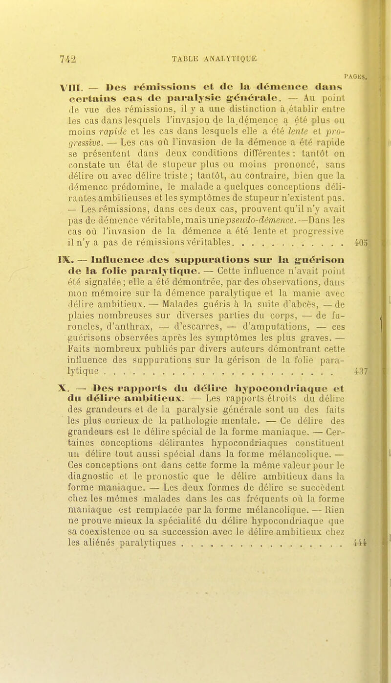 PAGES. VIII. — Des rémissions et de la démence dans certains cas de paralysie générale. — Au point de vue des rémissions, il y a une dislinclion à.établir entre les cas dans lesquels l'invasion de la.démence a été plus ou moins rapide et les cas dans lesquels elle a été lente et pro- gressive. — Les cas oi\ l'invasion de la démence a été rapide se présentent dans deux conditions différentes : tantôt on constate un état de stupeur plus ou moins prononcé, sans délire ou avec délire triste ; tantôt, au contraire, bien que la démence prédomine, le malade a quelques conceptions déli- rautes ambitieuses et les symptômes de stupeur n'existent pas. — Les rémissions, dans ces deux cas, prouvent qu'il n'y avait pas de démence vérila.h\e,m3.'is une pseudo-démence.—Dans les cas où l'invasion de la démence a été lente et progressive il n'y a pas de rémissions véritables iOol 'v IX. — Influence des suppurations sur la guérîson I de la folie paralytique. — Cette influence n'avait point été signalée; elle a été démontrée, par des observations, dans mon mémoii'e sur la démence paralytique et la manie avec délire ambitieux.— Malades guéris à la suite d'abcès, —de plaies nombreuses sur diverses parties du corps, — de fu- roncles, d'anthrax, — d'escarres, — d'amputations, — ces guérisons observées après les symptômes les plus graves. — Faits nombreux publiés par divers auteurs démontrant cette influence des suppurations sur la gérison de la folie para- lytique 4:17, X. —■ Des rapports du délire hypocondriaque et du délire ambitieux. — Les rapports étroits du délire des grandeurs et de la paralysie générale sont un des faits les plus curieux de la pathologie mentale. — Ce délire des grandeurs est le délire spécial de la forme maniaque. — Cer- taines conceptions délirantes hypocondriaques constituent un délire tout aussi spécial dans la forme mélancolique. — Ces conceptions ont dans cette forme la même valeur pour le diagaostic et le pronostic que le délire ambitieux dans la forme maniaque. — Les deux formes de délire se succèdent chez les mêmes malades dans les cas fréquents où la forme maniaque est remplacée parla forme mélancolique. — Rien ne prouve mieux la spécialité du délire hypocondriaque que sa coexistence ou sa succession avec le délire ambitieux chez les aliénés paralytiques ii4 j