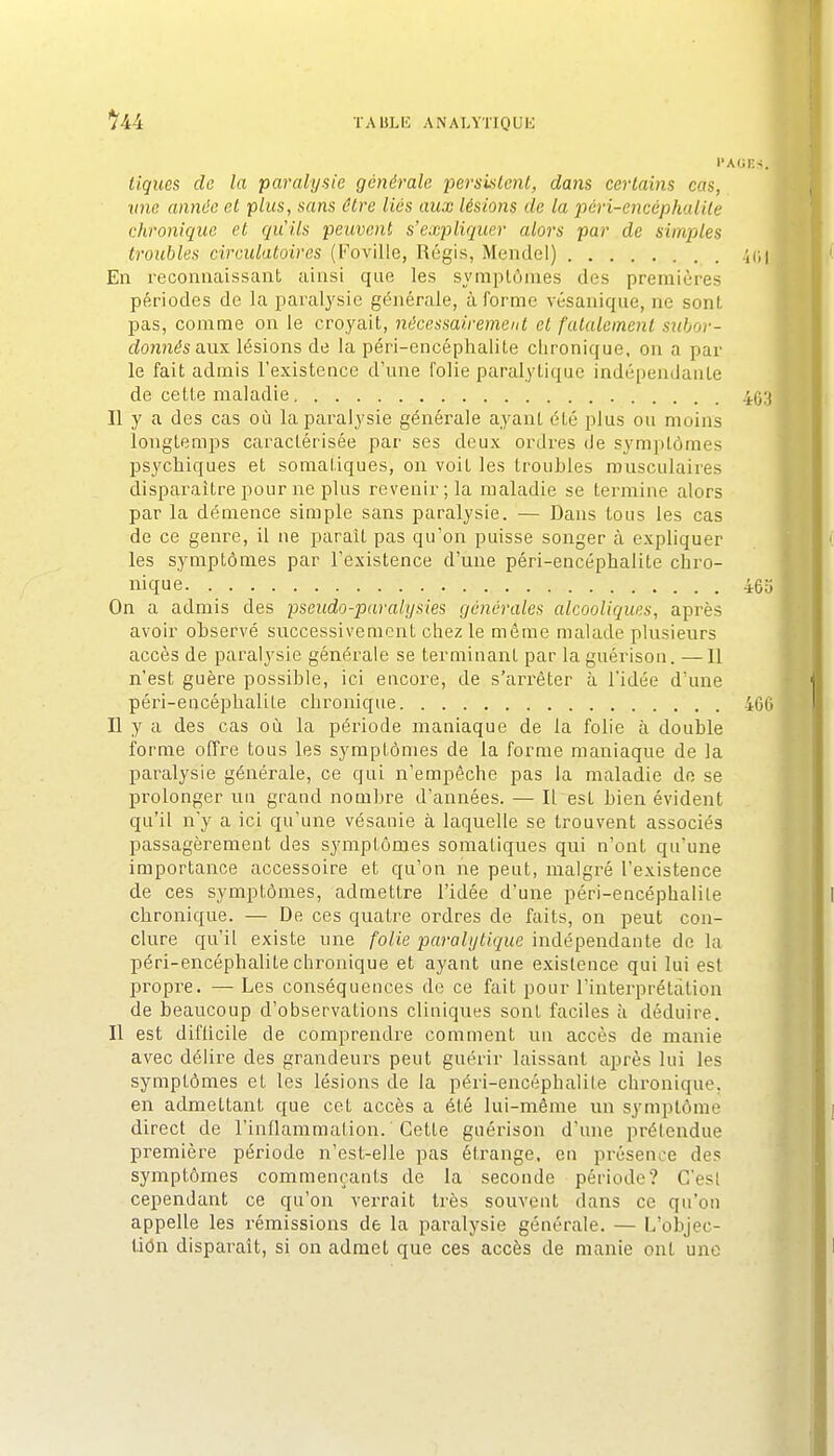 l'A ligues de la paralysie générale pemislenl, dans certains cas, mie année et plus, sans être lies aux lésions de la pcri-encéphaiile chronigua et gu'ils peuvent s'expliquer alors par de simples troubles circulatoires (l'oville, Régis, Mendel) En reconnaissant ainsi que les symptômes des premières périodes de Ja paralj'sie générale, à forme vésanique, ne sont pas, comme on le croyait, nécessairement et fatalement siibor- fZo?més aux lésions de la péri-encéphalite clironique, on a par le fait admis l'existence d'une folie paralytique indépendante de cette maladie, Il y a des cas où la paralysie générale ayant été plus ou moins longtemps caractérisée par ses deux ordres de symptômes psychiques et somatiques, on voit les troubles musculaires disparaître pour ne plus revenir; la maladie se tei-mine alors par la démence simple sans paralysie. — Dans tous les cas de ce genre, il ne parait pas qu'on puisse songer à expliquer les symptômes par l'existence d'une péri-encéphalite chro- nique On a admis des pseudo-paralysies générales alcooligues, après avoir observé successivement chez le même malade plusieurs accès de paralysie générale se terminant par la guérison. —Il n'est guère possible, ici encore, de s'arrêter à l'idée d'une péri-encéphalite chronique Il y a des cas où la période maniaque de la folie à double forme offre tous les symptômes de la forme maniaque de la paralysie générale, ce qui n'empêche pas la maladie do se prolonger un grand nombre d'années. — Il est bien évident qu'il n'y a ici qu'une vésanie à laquelle se trouvent associés passagèrement des symptômes somatiques qui n'ont qu'une importance accessoire et qu'on ne peut, malgré l'existence de ces symptômes, admettre l'idée d'une péri-encéphalite chronique. — De ces quatre ordres de faits, on peut con- clure qu'il existe une folie paraUjtigue indépendante de la péri-encéphalite chronique et ayant une existence qui lui est propre. — Les conséquences de ce fait pour l'interprétation de beaucoup d'observations cliniques sont faciles à déduire. Il est difUcile de comprendre comment un accès de manie avec délire des grandeurs peut guérir laissant après lui les symptômes et les lésions de la péri-encéphalite chronique, en admettant que cet accès a été lui-même un symptôme direct de l'inflammation. Cette guérison d'une prétendue première période n'est-eile pas étrange, en présence des symptômes commençants de la seconde période? C'est cependant ce qu'on verrait très souvent dans ce qu'on appelle les rémissions de la paralysie générale. — L'objec- tidn disparaît, si on admet que ces accès de manie ont une