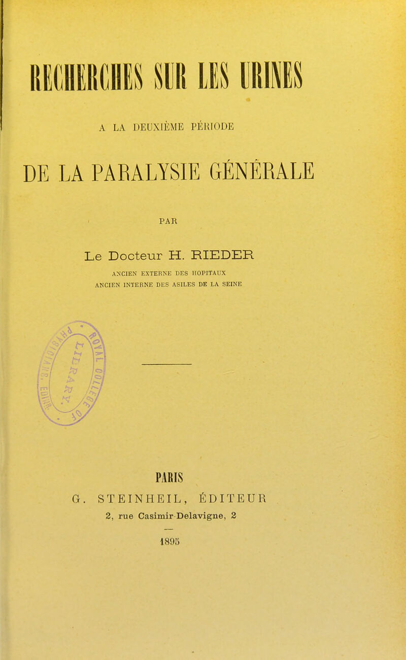 ummn m m wëu A LA DEUXIÈME PÉRIODE DE LA PARALYSIE GÉNÉRALE PAR Le Docteur H. RIEDER ANCIEN EXTERNE DES HOPITAUX ANCIEN INTERNE DES ASILES DE LA SEINE PARIS G. STEINHEIL, ÉDITEUR 2, rue Casimir Delavigne, 2 1895