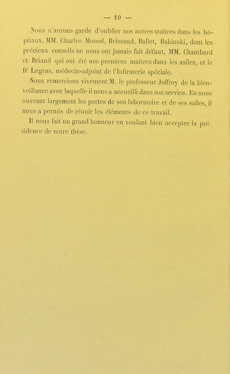 Nous n'aurons garde d'oublier nos autres maîti-es dans les hô- pitaux, MM. Charles Monod, Brissaud, Ballet, Jiabinski, dont les précieux conseils ne nous ont jamais fait défaut, MM. Chambard et Briand qui ont été nos premiers maîtres dans les asiles, et le D'' Legras, médecin-adjoint de l'Infirmerie spéciale. Nous remercions vivement M. le professeur Joffroy de la bien- veillance avec laquelle il nous a accueilli dans son service. En nous ouvrant largement les portes de son laboratoire et de ses salles, il nous a permis de réunir les éléments de ce travail. Il nous fait un grand honneur en voulant bien accepter la pré- sidence de notre thèse.