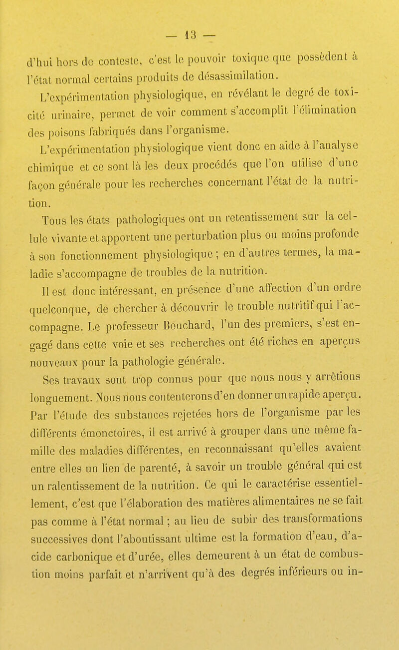 d'hui hors do conteste, c'est le pouvoir tox'uiue que possèdent à l'état normal certains produits de désassimilation. L'expérimentation physiologique, en révélant le degré de toxi- cité urinaire, permet de voir comment s'accomplit l'élimination des poisons fabriqués dans l'organisme. L'expérimentation physiologique vient donc en aide à l'analyse chimique et ce sont là les deux procédés que l'on utilise d'une façon générale pour les recherches concernant l'état do la nutri- tion. Tous les états pathologiques ont un retentissement sur la cel- lule vivante et apportent une perturbation plus ou moins profonde à son fonctionnement physiologique; en d'autres termes, la ma- ladie s'accompagne de troubles de la nutrition. 11 est donc intéressant, en présence d'une affection d'un ordre quelconque, de chercher à découvrir le trouble nutritif qui Tac- compagne. Le professeur Bouchard, l'un des premiers, s'est en- gagé dans cette voie et ses recherches ont été riches en aperçus nouveaux pour la pathologie générale. Ses travaux sont trop connus pour que nous nous y arrêtions longuement. Nous nous contenterons d'en donner un rapide aperçu. Par l'étude des substances rejetées hors de l'organisme par les différents émonctoires, il est arrivé à grouper dans une même fa- mille des maladies différentes, en reconnaissant qu'elles avaient entre elles un lien de parenté, à savoir un trouble général qui est un ralentissement de la nutrition. Ce qui le caractérise essentiel- lement, c'est que l'élaboration des matières alimentaires ne se fait pas comme à l'état normal ; au lieu de subir des transformations successives dont l'aboutissant ultime est la formation d'eau, d'a- cide carbonique et d'urée, elles demeurent à un état de combus- tion moins parfait et n'arrivent qu'à des degrés inférieurs ou in-