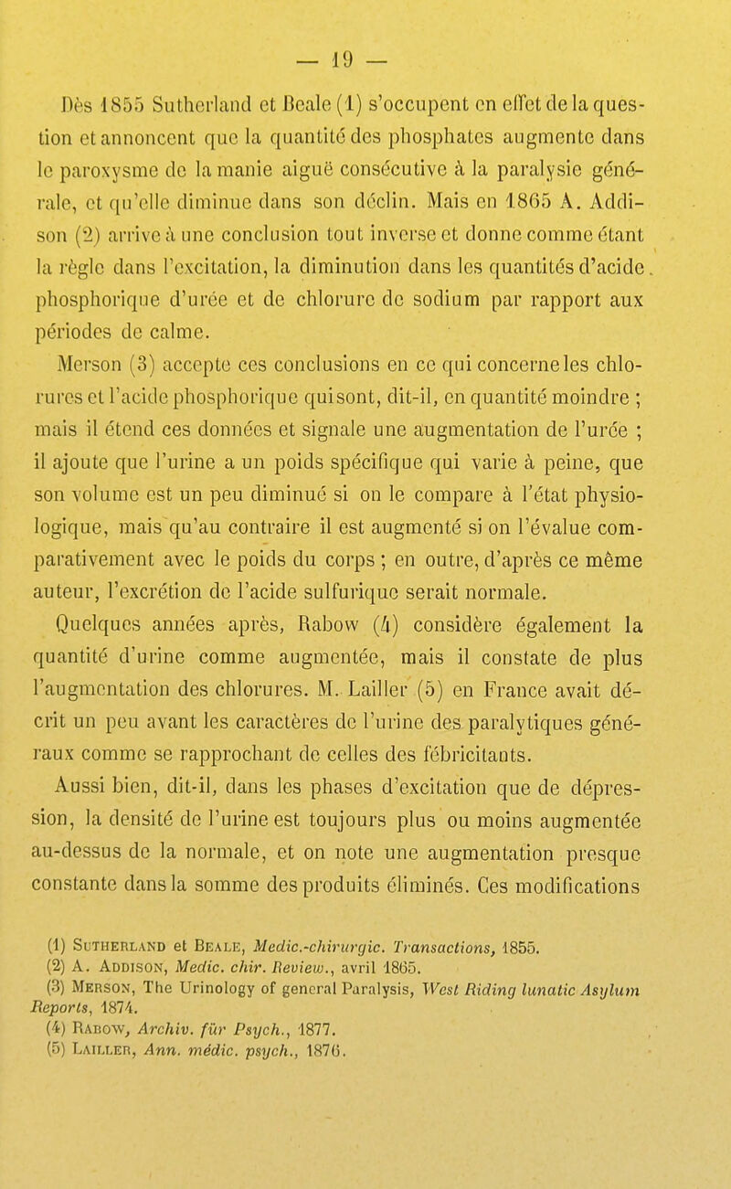 Dès 1855 Sutherland et Beale (1) s'occupent en eiïet de la ques- tion et annoncent que la quantité des phosphates augmente dans le paroxysme de la manie aiguë consécutive à la paralysie géné- rale, et qu'elle diminue dans son déclin. Mais en 1865 A. Addi- son (2) arrive à une conclusion tout inverse et donne comme étant la règle dans l'excitation, la diminution dans les quantités d'acide phosphorique d'urée et de chlorure de sodium par rapport aux périodes de calme. Merson (3) accepte ces conclusions en ce qui concerne les chlo- rures et l'acide phosphorique quisont, dit-il, en quantité moindre ; mais il étend ces données et signale une augmentation de l'urée ; il ajoute que l'urine a un poids spécifique qui varie à peine, que son volume est un peu diminué si on le compare à l'état physio- logique, mais qu'au contraire il est augmenté si on l'évalue com- parativement avec le poids du corps ; en outre, d'après ce même auteur, l'excrétion de l'acide sulfuriquc serait normale. Quelques années après, Rabow (li) considère également la quantité d'urine comme augmentée, mais il constate de plus l'augmentation des chlorures. M. Lailler (5) en France avait dé- crit un peu avant les caractères de l'urine des paralytiques géné- raux comme se rapprochant de celles des fébricitants. Aussi bien, dit-il, dans les phases d'excitation que de dépres- sion, la densité de l'urine est toujours plus ou moins augmentée au-dessus de la normale, et on note une augmentation presque constante dans la somme des produits éliminés. Ces modifications (1) Sutherland et Beale, Medic.-chirurgic. Transactions, 1855. (2) A. Addison, Medic. chir. Beview., avril 1865. (3) Merson, The Urinology of gênerai Paralysis, West Riding lunatic Asylum Reports, 1874. (4) Rabow, Archiv. fur Psych., 1877. (5) Lailler, Ann. médic. psych., 1876.