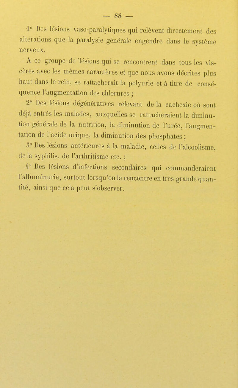 1° Des lésions vaso-paralytiques qui relèvent directement des altérations que la paralysie générale engendre dans le système nerveux. A ce groupe de 'lésions qui se rencontrent dans tous les vis- cères avec les mêmes caractères et que nous avons décrites plus haut dans le rein, se rattacherait la polyuric et à titre de consé- quence l'augmentation des chlorures ; 2° Des lésions dégénératives relevant de la cachexie où sont déjà entrés les malades, auxquelles se rattacheraient la diminu- tion générale de la nutrition, la diminution de l'urée, l'augmen- tation de l'acide urique, la diminution des phosphates ; 3° Des lésions antérieures à la maladie, celles de l'alcoolisme, delà syphilis, de l'arthritisme etc. ; /i Des lésions d'infections secondaires qui commanderaient l'albuminurie, surtout lorsqu'on la rencontre en très grande quan- tité, ainsi que cela peut s'observer.
