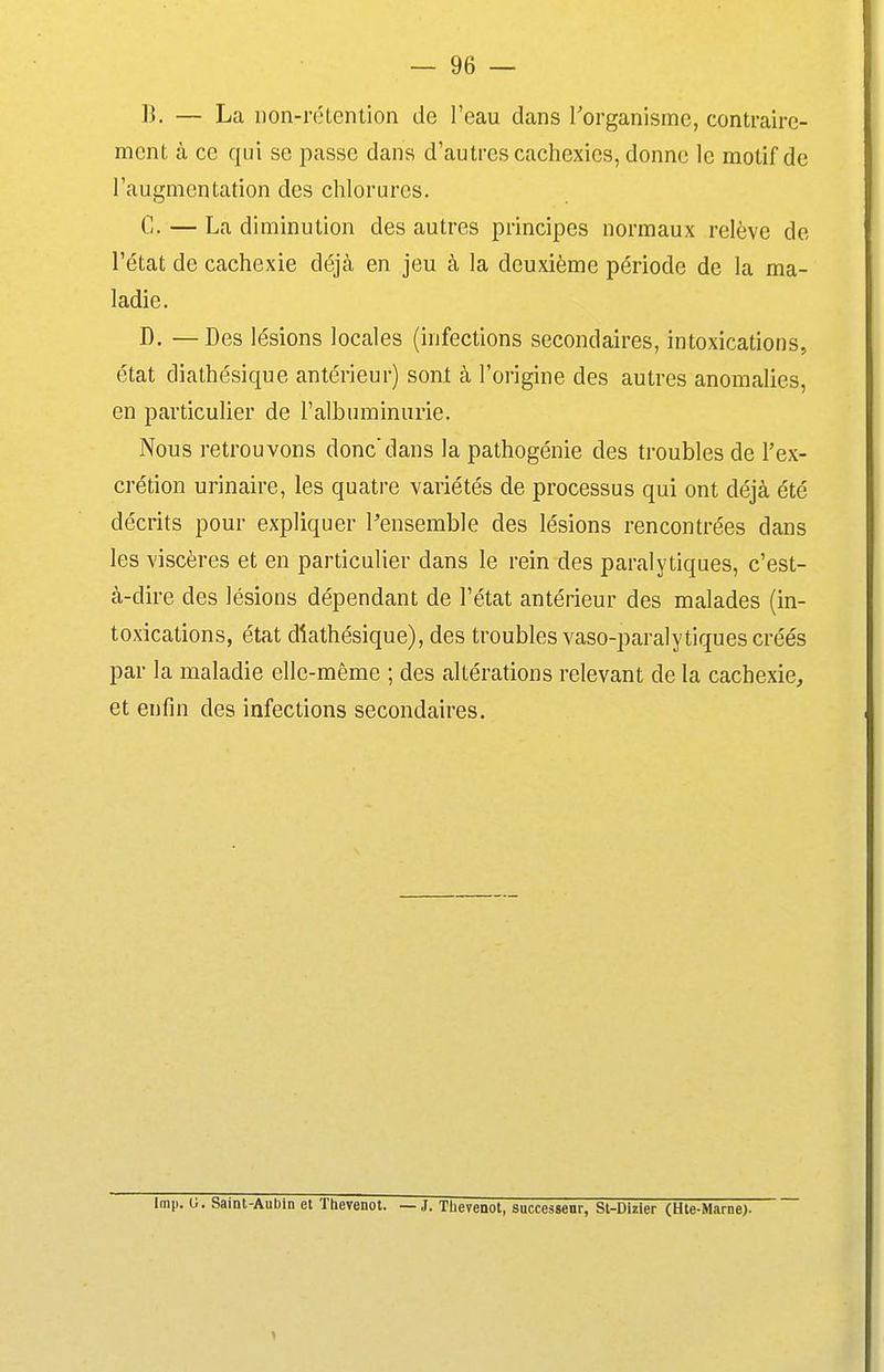 B. — La non-rétention de l'eau dans Torganismc, contraire- ment à ce qui se passe dans d'autres cachexies, donne le motif de l'augmentation des chlorures. C. — La diminution des autres principes normaux relève de, l'état de cachexie déjà en jeu à la deuxième période de la ma- ladie. D. —Des lésions locales (infections secondaires, intoxications, état diathésique antérieur) sont à l'origine des autres anomalies, en particulier de l'albuminurie. Nous retrouvons donc'dans la pathogénie des troubles de l'ex- crétion urinaire, les quatre variétés de processus qui ont déjà été décrits pour expliquer Pensemble des lésions rencontrées dans les viscères et en particulier dans le rein des paralytiques, c'est- à-dire des lésions dépendant de l'état antérieur des malades (in- toxications, état diathésique), des troubles vaso-paralytiques créés par la maladie elle-même ; des altérations relevant de la cachexie, et enfin des infections secondaires. Imp. G. Saint-Aubin et Thevenot. — J. Tlievenot, successeur, Sl-Dizler (Hte-Marne).