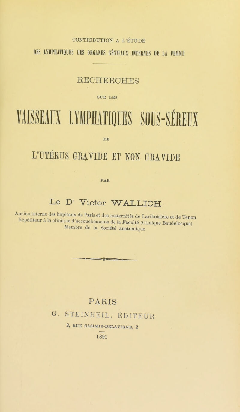 CONTRIBUTION A L'ÉTUDE DES lYMPHATIOUES DES ORGANES GÉNITAUX INTERNES DE LA FEMME RECHEECHES SUE LES DE L'UTÉEUS GRAVIDE ET NON GEAVIDE PAE Le D-^ Victor WALLICH Ancien interne des hôpitaux de Paris et des maternités de Lariboisière et de Tenon Kepetiteur a la clinique d'accouchements de la Faculté (Clinique Baudelocque) Membre de la Société anatomique PARIS G. STEINHEIL, ÉDITEUR 2, RUE CASIMIR-DELAVIGNE, 2 1891