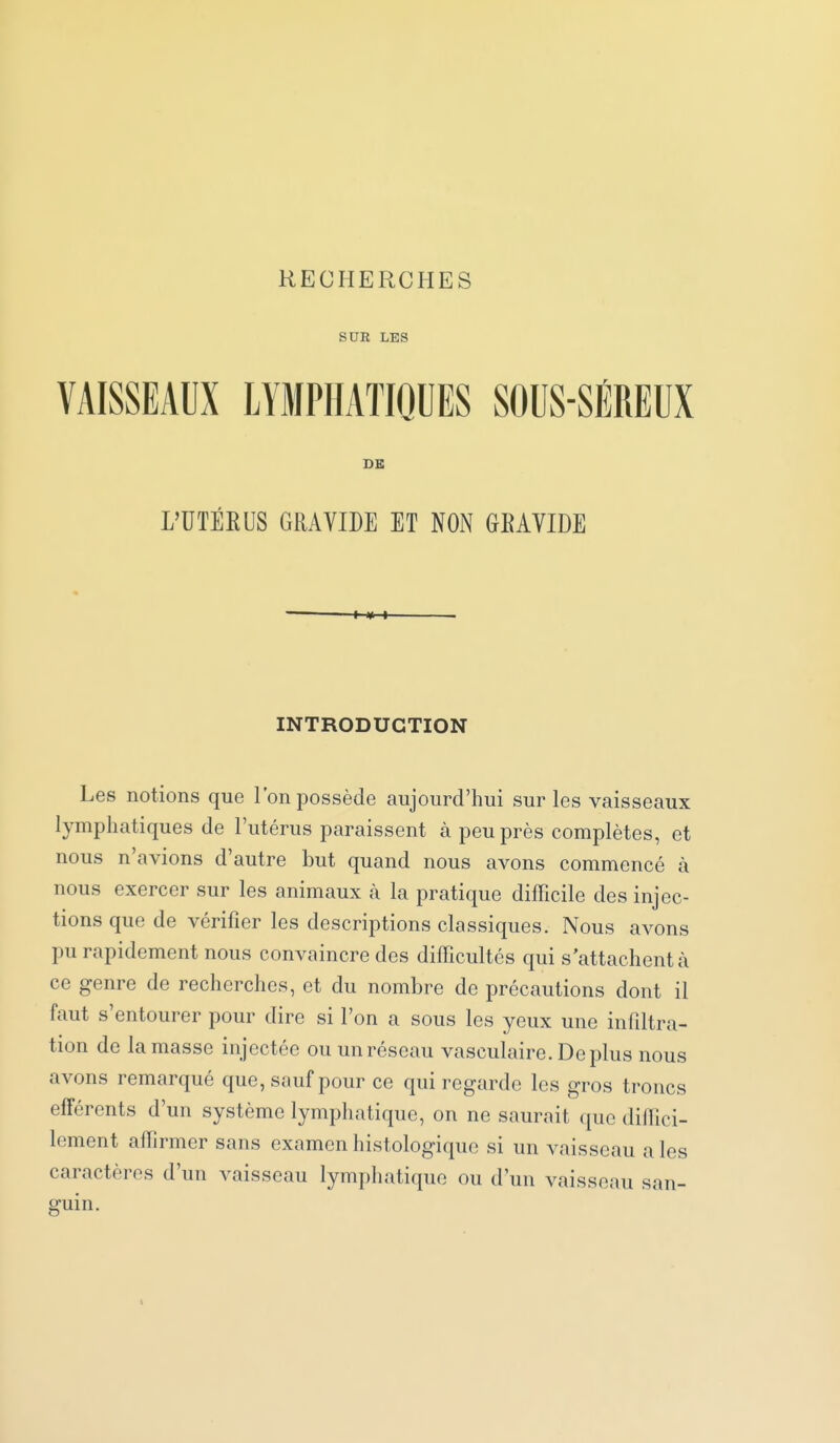 RECHERCHES SUE LES VAISSEAUX LYMPHATIQUES SOUS-SÉREUX BB L'UTÉEUS GRAVIDE ET NON GEAVIDE INTRODUCTION Les notions que l'on possède aujourd'hui sur les vaisseaux lymphatiques de l'utérus paraissent à peu près complètes, et nous n'avions d'autre but quand nous avons commencé à nous exercer sur les animaux à la pratique difficile des injec- tions que de vérifier les descriptions classiques. Nous avons pu rapidement nous convaincre des difficultés qui s'attachent à ce genre de recherches, et du nombre de précautions dont il faut s'entourer pour dire si l'on a sous les yeux une infdtra- tion de la masse injectée ou un réseau vasculaire. Déplus nous avons remarqué que, sauf pour ce qui regarde les gros troncs effércnts d'un système lymphatique, on ne saurait que diffici- lement affiirmer sans examen histologiquc si un vaisseau a les caractères d'un vaisseau lymphatique ou d'un vaisseau san- guin.