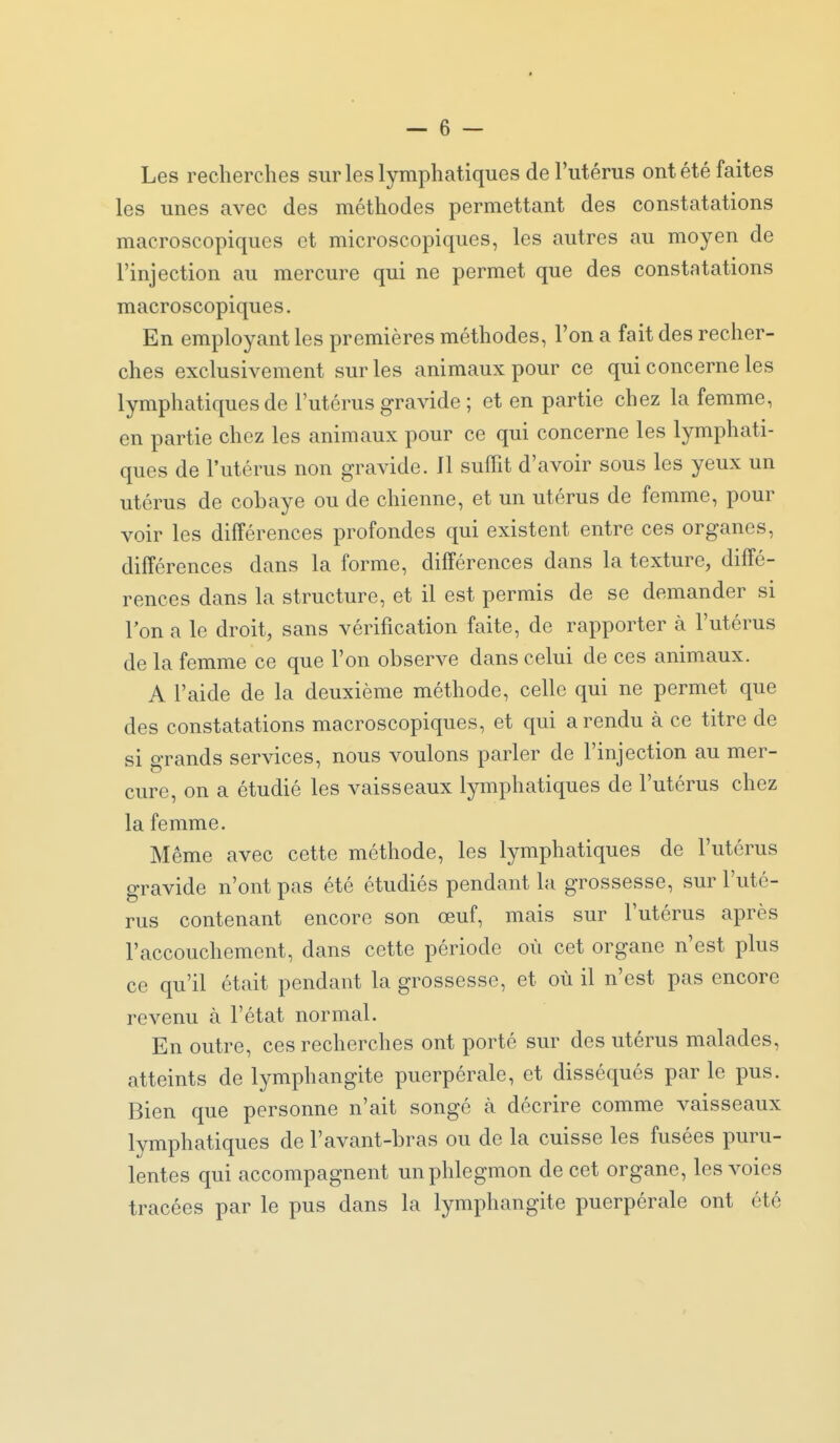 Les recherches sur les lymphatiques de l'utérus ont été faites les unes avec des méthodes permettant des constatations macroscopiques et microscopiques, les autres au moyen de l'injection au mercure qui ne permet que des constatations macroscopiques. En employant les premières méthodes, l'on a fait des recher- ches exclusivement sur les animaux pour ce qui concerne les lymphatiques de l'utérus gravide ; et en partie chez la femme, en partie chez les animaux pour ce qui concerne les lymphati- ques de l'utérus non gravide. Il suffit d'avoir sous les yeux un utérus de cobaye ou de chienne, et un utérus de femme, pour voir les différences profondes qui existent entre ces organes, différences dans la forme, différences dans la texture, diffé- rences dans la structure, et il est permis de se demander si 1 on a le droit, sans vérification faite, de rapporter à l'utérus de la femme ce que l'on observe dans celui de ces animaux. A l'aide de la deuxième méthode, celle qui ne permet que des constatations macroscopiques, et qui a rendu à ce titre de si o-rands services, nous voulons parler de l'injection au mer- cure, on a étudié les vaisseaux lymphatiques de l'utérus chez la femme. Même avec cette méthode, les lymphatiques de l'utérus gravide n'ont pas été étudiés pendant la grossesse, sur l'uté- rus contenant encore son œuf, mais sur l'utérus après l'accouchement, dans cette période où cet organe n'est plus ce qu'il était pendant la grossesse, et où il n'est pas encore revenu à l'état normal. En outre, ces recherches ont porté sur des utérus malades, atteints de lymphangite puerpérale, et disséqués par le pus. Bien que personne n'ait songé à décrire comme vaisseaux lymphatiques de l'avant-bras ou de la cuisse les fusées puru- lentes qui accompagnent un phlegmon de cet organe, les voies tracées par le pus dans la lymphangite puerpérale ont été