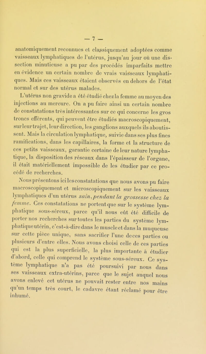 anatomiquement reconnues et classiquement adoptées comme vaisseaux lymphatiques de l'utérus, jusqu'au jour où une dis- section minutieuse a pu par des procédés imparfaits mettre en évidence un certain nombre de vrais vaisseaux lymphati- ques. Mais ces vaisseaux étaient observés en dehors de l'état normal et sur des utérus malades. L'utérus non gravide a été étudié chez la femme au moyen des injections au mercure. On a pu faire ainsi un certain nombre de constatations très intéressantes sur ce qui concerne les gros troncs efférents, qui peuvent être étudiés macroscopiquement, surleurtrajet, leur direction, les ganglions auxquels ils aboutis- sent. Mais la circulation lymphatique, suivie dans ses plus fines ramifications, dans les capillaires, la forme et la structure de ces petits vaisseaux, garantie certaine de leur nature lympha- tique, la disposition des réseaux dans l'épaisseur de l'organe, il était matériellement impossible de les étudier par ce pro- cédé de recherches. Nous présentons ici les constatations que nous avons pu faire macroscopiquement et microscopiquement sur les vaisseaux lymphatiques d'un utérus sain, pendant la grossesse chez la femme. Ces constatations ne portent que sur le système lym- phatique sous-séreux, parce qu'il nous eût été difficile de porter nos recherches sur toutes les parties du système lym- phatique utérin, c'est-à-dire dans le muscle et dans la muqueuse sur cette pièce unique, sans sacrifier l'une de ces parties ou plusieurs d'entre elles. Nous avons choisi celle de ces parties qui est la plus superficielle, la plus importante à étudier d'abord, celle qui comprend le système sous-séreux. Ce sys- tème lymphatique n'a pas été poursuivi par nous dans ses vaisseaux extra-utérins, parce que le sujet auquel nous avons enlevé cet utérus ne pouvait rester entre nos mains qu'un temps très court, le cadavre étant réclamé pour être inhumé.