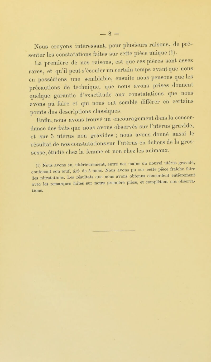 Nous croyons intéressant, pour plusieurs raisons, de pré- senter les constatations faites sur cette pièce unique (1). La première de nos raisons, est que ces pièces sont assez rares, et qu'il peut s'écouler un certain temps avant que nous en possédions une semblable, ensuite nous pensons que les précautions de technique, que nous avons prises donnent quelque garantie d'exactitude aux constatations que nous avons pu faire et qui nous ont semblé différer en certains points des descriptions classiques. Enfin, nous avons trouvé un encouragement dans la concor- dance des faits que nous avons observés sur l'utérus gravide, et sur 5 utérus non gravides ; nous avons donné aussi le résultat de nos constatations sur l'utérus en dehors de la gros- sesse, étudié chez la femme et non chez les animaux. (1) Nous avons en, ultérienrement, entre nos mains un nouvel utérus gravide, contenant son œuf, âgé de 5 mois. Nous avons pu sur cette pièce fraîche faire des nitratations. Les résultats que nous avons obtenus concordent entièrement avec les remarques faites sur notre première pièce, et complètent nos observa- tions.