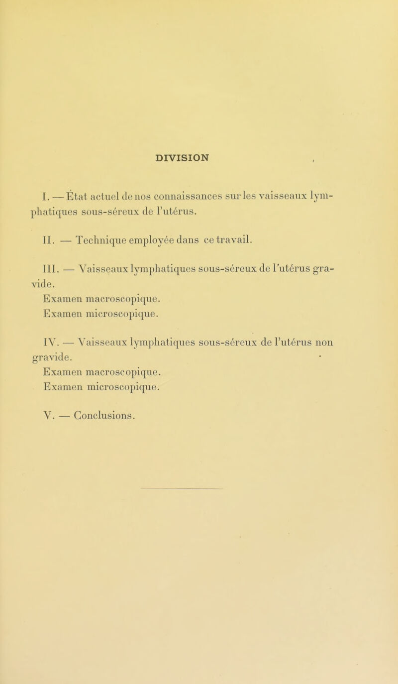 DIVISION I I. — État actuel de nos connaissances sur les vaisseaux lym- phatiques sous-séreux de l'utérus. II. — Technique employée dans ce travail. III. — Vaisseaux lymphatiques sous-séreux de l'utérus gra- vide. Examen macroscopique. Examen microscopique. IV. — Vaisseaux lymphatiques sous-séreux de l'utérus non gravide. Examen macroscopique. Examen microscopique. V. — Conclusions.
