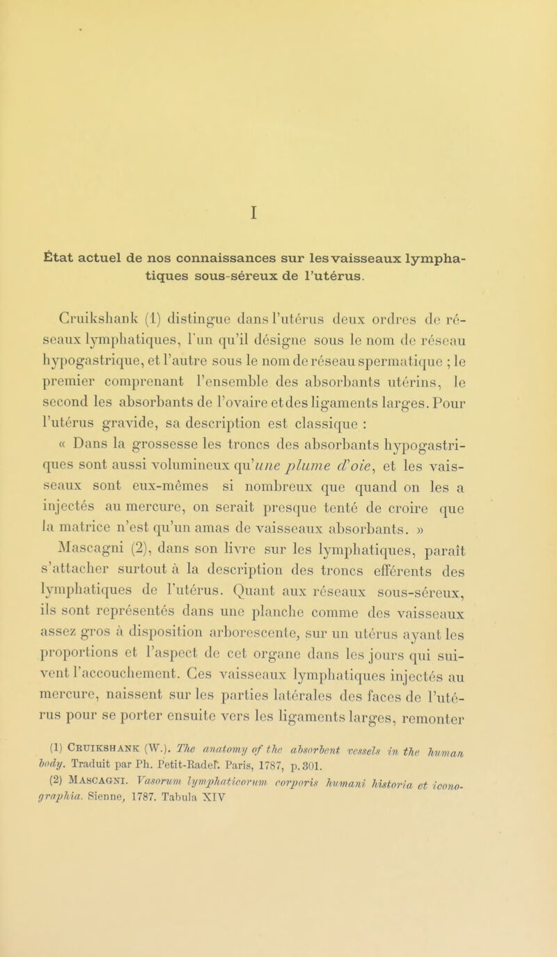 I État actuel de nos connaissances sur les vaisseaux lympha- tiques sous-séreux de l'utérus. Cruikshank (1) distingue dans l'utérus deux ordres de ré- seaux lymphatiques, l'un qu'il désigne sous le nom de réseau hypogastrique, et l'autre sous le nom de réseau spermatique ; le premier comprenant l'ensemble des absorbants utérins, le second les absorbants de l'ovaire et des ligaments larges. Pour l'utérus gravide, sa description est classique : « Dans la grossesse les troncs des absorbants hypogastri- ques sont aussi volumineux qu'une plume cVoie^ et les vais- seaux sont eux-mêmes si nombreux que quand on les a injectés au mercure, on serait presque tenté de croire que la matrice n'est qu'un amas de vaisseaux absorbants. » Mascagni (2), dans son livre sur les lymphatiques, paraît s'attacher surtout à la description des troncs efférents des lymphatiques de l'utérus. Quant aux réseaux sous-séreux, ils sont représentés dans une planche comme des vaisseaux assez gros à disposition arborescente, sur un utérus ayant les proportions et l'aspect de cet organe dans les jours qui sui- vent l'accouchement. Ces vaisseaux lymphatiques injectés au mercure, naissent sur les parties latérales des faces de l'uté- rus pour se porter ensuite vers les ligaments larges, remonter (1) Cruikshank (W.). The anntomy of thc absorbent i-esseli in the hvma/i body. Traduit par Ph. Petit-Rader. Paris, 1787, p. 301. (2) Mascagni. Vasorum lynqjJiatieornm coiyoris humani historta et icono- grnpMa. Sienne, 1787. Tabula XIV