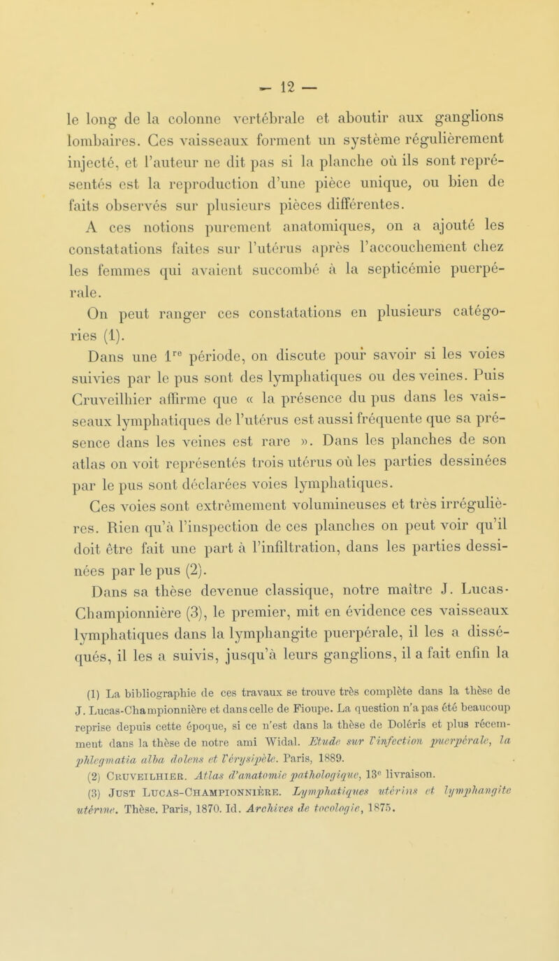 le long de la colonne vertébrale et aboutir aux ganglions lombaires. Ces vaisseaux forment un système régulièrement injecté, et l'auteur ne dit pas si la planche où ils sont repré- sentés est la reproduction d'une pièce unique, ou bien de faits observés sur plusieurs pièces différentes. A ces notions purement anatomiques, on a ajouté les constatations faites sur l'utérus après l'accouchement chez les femmes qui avaient succombé à la septicémie puerpé- rale. On peut ranger ces constatations en plusieurs catégo- ries (1). Dans une l'*' période, on discute pour savoir si les voies suivies par le pus sont des lymphatiques ou des veines. Puis Cruveilhier affirme que « la présence du pus dans les vais- seaux lymphatiques de l'utérus est aussi fréquente que sa pré- sence dans les veines est rare ». Dans les planches de son atlas on voit représentés trois utérus où les parties dessinées par le pus sont déclarées voies lymphatiques. Ces voies sont extrêmement volumineuses et très irréguliè- res. Rien qu'à l'inspection de ces planches on peut voir qu'il doit être fait une part à l'infdtration, dans les parties dessi- nées par le pus (2). Dans sa thèse devenue classique, notre maître J. Lucas- Championnière (3), le premier, mit en évidence ces vaisseaux lymphatiques dans la lymphangite puerpérale, il les a dissé- qués, il les a suivis, jusqu'à leurs ganglions, il a fait enfin la (1) La bibliographie de ces travaux se trouve très complète dans la thèse de J. Lucas-Championnière et dans celle de Fioupe. La question n'a pas été beaucoup reprise depuis cette époque, si ce n'est dans la thèse de Doléris et plus récem- ment dans la thèse de notre ami Widal. Etude stir Vinfection inœrpéralc, la 2Mfginatia alla dolens et Vérysipèlc. Paris, 1889. (2) Cruveilhier. Atlas d'anatomie pathologique, 13^ livraison. (3) JuST Lucas-Championnière. Lymphatiques utérins et lymjyhangite utérine. Thèse. Paris, 1870. Id. Archives de tocologie, 187.5.