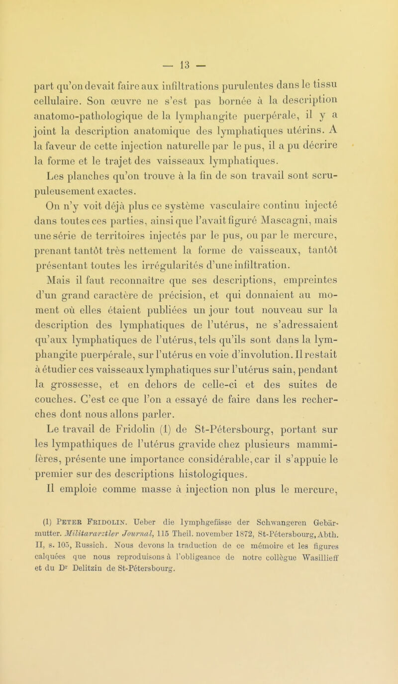 part qu'on devait faire aux infiltrations purulentes dans le tissu cellulaire. Son œuvre ne s'est pas bornée à la description anatomo-patliologique de la lymphangite puerpérale, il y a joint la description anatomique des lymphatiques utérins. A la faveur de cette injection naturelle par le pus, il a pu décrire la forme et le trajet des vaisseaux lymphatiques. Les planches qu'on trouve à la fin de son travail sont scru- puleusement exactes. On n'y voit déjà plus ce système vasculaire continu injecté dans toutes ces parties, ainsi que l'avait figuré Mascagni, mais une série de territoires injectés par le pus, ou par le mercure, prenant tantôt très nettement la forme de vaisseaux, tantôt présentant toutes les irrégularités d'une infiltration. Mais il faut reconnaître que ses descriptions, empreintes d'un grand caractère de précision, et qui donnaient au mo- ment où elles étaient publiées un jour tout nouveau sur la description des lymphatiques de l'utérus, ne s'adressaient qu'aux lymphatiques de l'utérus, tels qu'ils sont dans la lym- phangite puerpérale, sur l'utérus en voie d'involution. Il restait à étudier ces vaisseaux lymphatiques sur l'utérus sain, pendant la grossesse, et en dehors de celle-ci et des suites de couches. C'est ce que l'on a essayé de faire dans les recher- ches dont nous allons parler. Le travail de Fridolin (1) de St-Pétersbourg, portant sur les lympathiques de l'utérus gravide chez plusieurs mammi- fères, présente une importance considérable, car il s'appuie le premier sur des descriptions histologiques. Il emploie comme masse à injection non plus le mercure, (1) Peter Fridolin. Ueber die lymphgefilsso der Schwangeren Gebiir- mutter. Jlilitararztler Journal, 115 Theil. noveuiber 1872, tSt-Pétersbourg, Abtli. II, s. 105, Eussich. Nous devons la traduction de ce mémoire et les figures calquées que nous reproduisons à l'obligeance de notre collègue Wasillieflf et du D^ Delitzin de St-Pétersbourg.