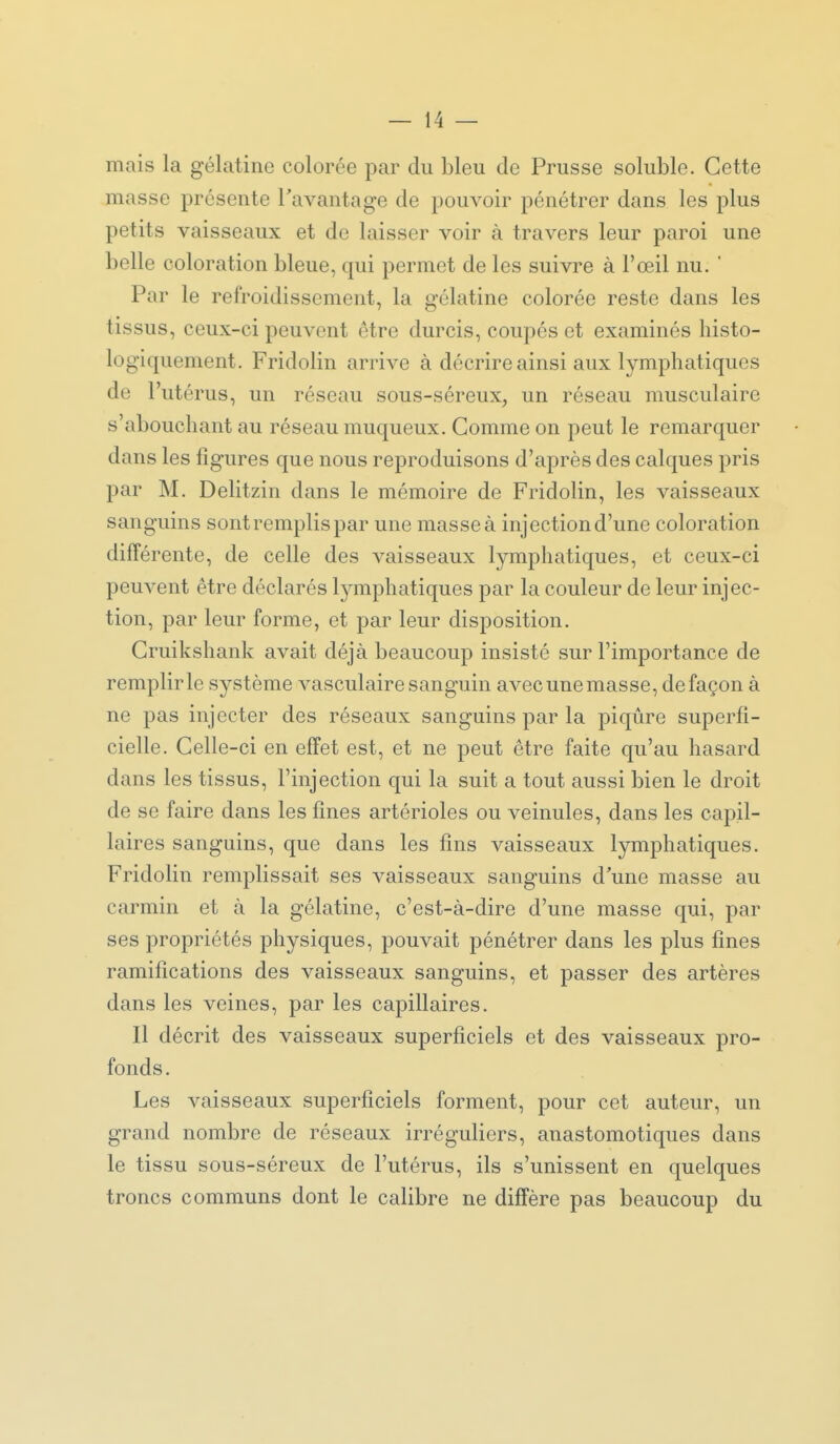 mais la gélatine colorée par du bleu de Prusse soluble. Cette masse présente Tavantage de pouvoir pénétrer dans les plus petits vaisseaux et de laisser voir à travers leur paroi une belle coloration bleue, qui permet de les suivre à l'œil nu. ' Par le refroidissement, la gélatine colorée reste dans les tissus, ceux-ci peuvent être durcis, coupés et examinés histo- logiquenient. Fridolin arrive à décrire ainsi aux lymphatiques de l'utérus, un réseau sous-séreux, un réseau musculaire s'abouchant au réseau muqueux. Gomme on peut le remarquer dans les figures que nous reproduisons d'après des calques pris par M. Delitzin dans le mémoire de Fridolin, les vaisseaux sanguins sont remplis par une masse à injection d'une coloration différente, de celle des vaisseaux lymphatiques, et ceux-ci peuvent être déclarés lymphatiques par la couleur de leur injec- tion, par leur forme, et par leur disposition. Gruikshank avait déjà beaucoup insisté sur l'importance de remplir le système vasculaire sanguin avec une masse, de façon à ne pas injecter des réseaux sanguins par la piqûre superfi- cielle. Celle-ci en effet est, et ne peut être faite qu'au hasard dans les tissus, l'injection qui la suit a tout aussi bien le droit de se faire dans les fines artérioles ou veinules, dans les capil- laires sanguins, que dans les fins vaisseaux lymphatiques. Fridolin remplissait ses vaisseaux sanguins d'une masse au carmin et à la gélatine, c'est-à-dire d'une masse qui, par ses propriétés physiques, pouvait pénétrer dans les plus fines ramifications des vaisseaux sanguins, et passer des artères dans les veines, par les capillaires. Il décrit des vaisseaux superficiels et des vaisseaux pro- fonds . Les vaisseaux superficiels forment, pour cet auteur, un grand nombre de réseaux irréguliers, anastomotiques dans le tissu sous-séreux de l'utérus, ils s'unissent en quelques troncs communs dont le calibre ne diffère pas beaucoup du