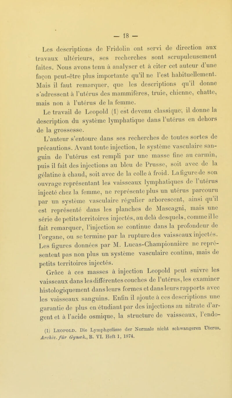 Les descriptions de Fridoliii ont servi de direction aux travaux ultérieurs, ses recherches sont scrupuleusement faites. Nous avons tenu à analyser et à citer cet auteur d'une façon peut-être plus importante qu'il ne l'est habituellement. Mais il faut remarquer, que les descriptions qu'il donne s'adressent à l'utérus des mammifères, truie, chienne, chatte, mais non à l'utérus de la femme. Le travail de Leopold (1) est devenu classique, il donne la description du système lymphatique dans l'utérus en dehors de la grossesse. L'auteur s'entoure dans ses recherches de toutes sortes de précautions. Avant toute injection, le système vasculaire san- guin de l'utérus est rempli par une masse fine au carmin, puis il fait des injections au bleu de Prusse, soit avec de la gélatine à chaud, soit avec de la colle à froid. Lafigurede son ouvrage représentant les vaisseaux lymphatiques de l'utérus injecté chez la femme, ne représente plus un utérus parcouru par un système vasculaire régulier arborescent, ainsi qu'il est représenté dans les planches de Mascagni, mais une série de petits territoires injectés, au delà desquels, comme il le fait remarquer, l'injection se continue dans la profondeur de l'organe, ou se termine par la rupture des vaisseaux injectés. Les figures données par M. Lucas-Ghampionnière ne repré- sentent pas non plus un système vasculaire continu, mais de petits territoires injectés. Grâce à ces masses à injection Leopold peut suivre les vaisseaux dans les différentes couches de l'utérus, les examiner histologiquement dans leurs formes et dans leurs rapports avec les vaisseaux sanguins. Enfin il ajoute a ces descriptions une garantie de plus en étudiant par des injections au nitrate d'ar- gent et à l'acide osmique, la structure de vaisseaux, l'endo- (1) Leopold. Die Lymphgefasse der Normale nicht schwangeren Utérus, ArcUv.fûr Gyneeh.,B. VI. Heft 1, 1874.