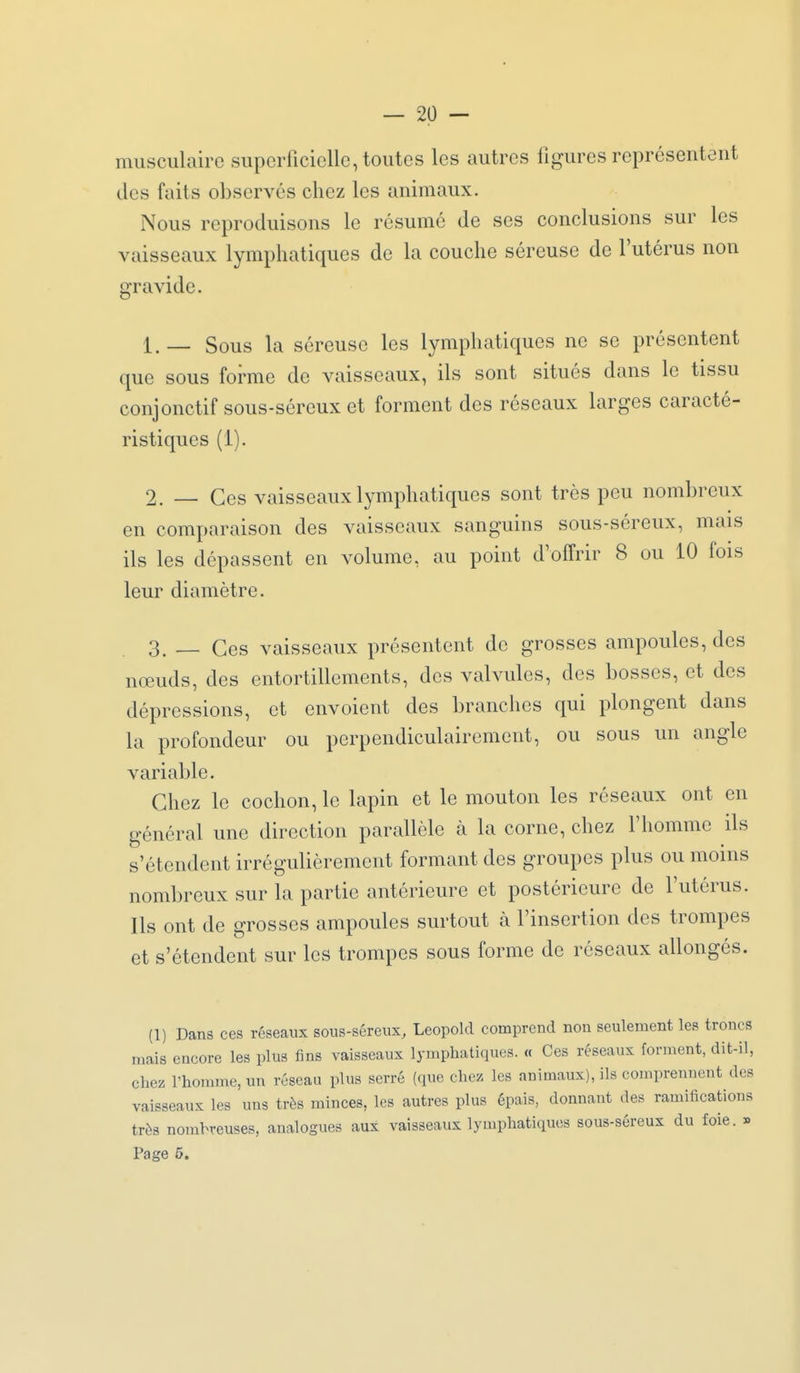 musculaire supcriiciellc, toutes les autres figures représentent des faits observés chez les animaux. Nous reproduisons le résumé de ses conclusions sur les vaisseaux lymphatiques de la couche séreuse de l'utérus non gravide. 1. _ Sous la séreuse les lymphatiques ne se présentent que sous forme de vaisseaux, ils sont situés dans le tissu conjonctif sous-séreux et forment des réseaux larges caracté- ristiques (1). 2. _ Ces vaisseaux lymphatiques sont très peu nombreux en comparaison des vaisseaux sanguins sous-séreux, mais ils les dépassent en volume, au point d'offrir 8 ou 10 fois leur diamètre. 3. _ Ces vaisseaux présentent de grosses ampoules, des nœuds, des entortillements, des valvules, des bosses, et des dépressions, et envoient des branches qui plongent dans la profondeur ou perpendiculairement, ou sous un angle variable. Chez le cochon, le lapin et le mouton les réseaux ont en général une direction parallèle à la corne, chez l'homme ils s'étendent irrégulièrement formant des groupes plus ou moins nombreux sur la partie antérieure et postérieure de l'utérus. Ils ont de grosses ampoules surtout à l'insertion des trompes et s'étendent sur les trompes sous forme de réseaux allongés. (1) Dans ces réseaux sous-séreux, Leopold comprend non seulement les troncs mais encore les plus fins vaisseaux lymphatiques. « Ces réseaux forment, dit-il, chez l'homme, un réseau plus serré (que chez les animaux), ils comprennent des vaisseaux les uns très minces, les autres plus épais, donnant des ramifications très nombreuses, analogues aux vaisseaux lymphatiques sous-séreux du foie. » Page 5.