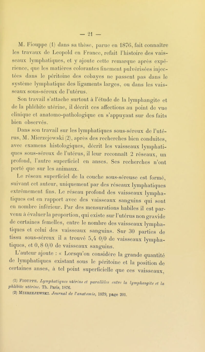 M. Fioiippe (1) dans sa thèse, parue en 1876, fait connaître les travaux de Leopold en France, refait l'histoire des vais- seaux lymphatiques, et y ajoute cette remarque après expé- rience, que les matières colorantes finement pulvérisées injec- tées dans le péritoine des cobayes ne passent pas dans le système lymphatique des ligaments larges, ou dans les vais- seaux sous-séreux de l'utérus. Son travail s'attache surtout à l'étude de la lymphangite et de la phlébite utérine, il décrit ces affections au point de vue clinique et anatomo-pathologique en s'appuyant sur des faits bien observés. Dans son travail sur les lymphatiques sous-séreux de l'uté- rus, M. Mierzejewski (2), après des recherches bien conduites, avec examens histologiques, décrit les vaisseaux lymphati- ques sous-séreux de l'utérus, il leur reconnaît 2 réseaux, un profond, l'autre superficiel en anses. Ses recherches n'ont porté que sur les animaux. Le réseau superficiel de la couche sous-séreuse est formé, suivant cet auteur, uniquement par des réseaux lymphatiques extrêmement fins. Le réseau profond des vaisseaux lympha- tiques est en rapport avec des vaisseaux sanguins qui sont en nombre inférieur. Par des mensurations habiles il est par- venu à évaluer la proportion, qui existe sur l'utérus non gravide de certaines femelles, entre le nombre des vaisseaux lympha- tiques et celui des vaisseaux sanguins. Sur 30 parties de tissu sous-séreux il a trouvé 5,4 0/0 de vaisseaux lympha- tiques, et 0,8 0/0 de vaisseaux sanguins. L'auteur ajoute : « Lorsqu'on considère la grande quantité de lymphatiques existant sous le péritoine et la position de certaines anses, à tel point superficielle que ces vaisseaux, (1) FIOUPPE. Lymphatiqves vtérins et paraimc^ entre la lymphangite et la phlébite utérine. Th. Paris, 1876. (2) Mierzejewski. Journal de Vanatomie, 1879, page 201.