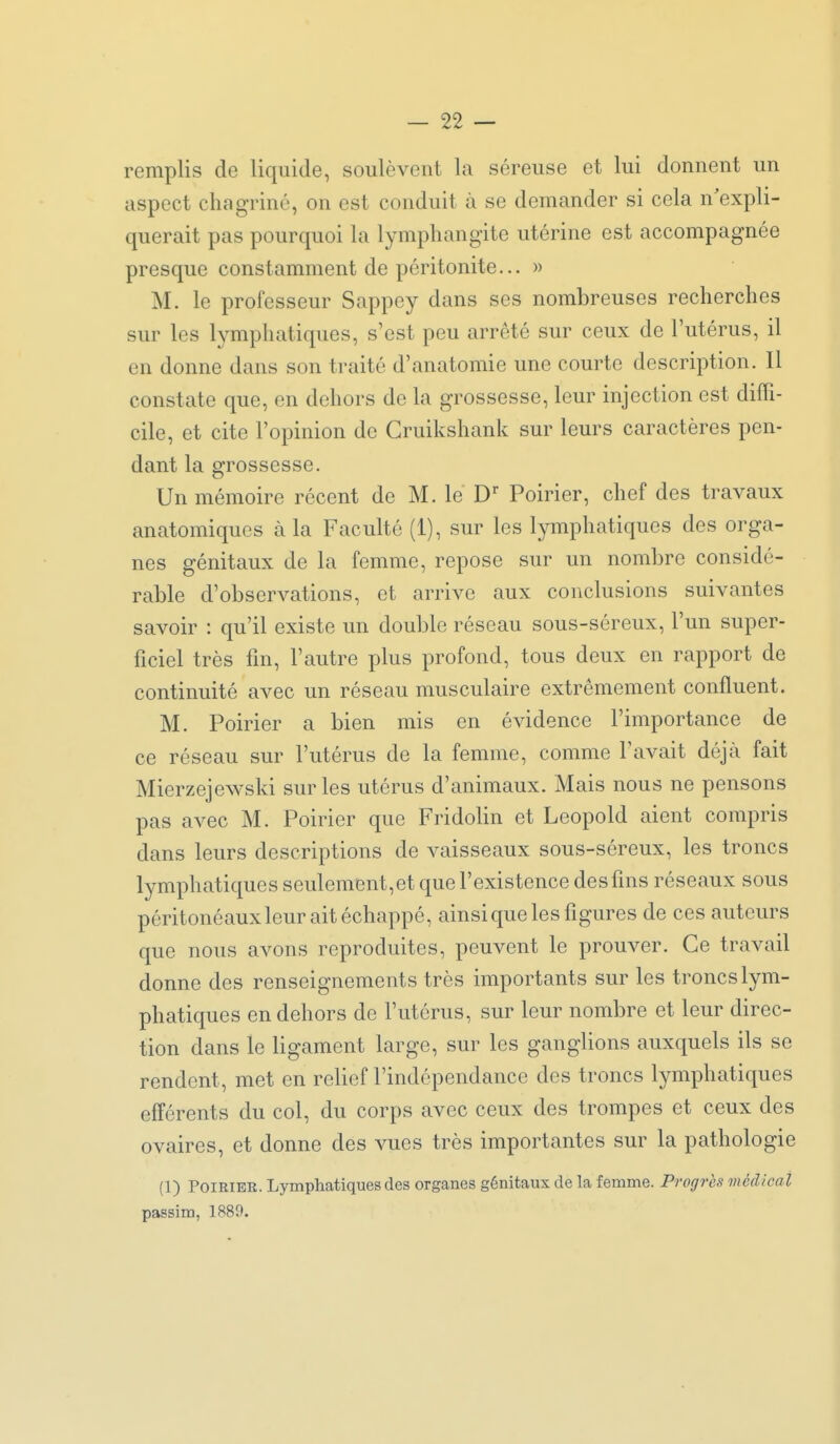 remplis de liquide, soulèvent la séreuse et lui donnent un aspect chagriné, on est conduit à se demander si cela n'expli- querait pas pourquoi la lymphangite utérine est accompagnée presque constamment de péritonite... » M. le professeur Sappey dans ses nombreuses recherches sur les lymphatiques, s'est peu arrêté sur ceux de l'utérus, il en donne dans son traité d'anatomie une courte description. Il constate que, en dehors de la grossesse, leur injection est diffi- cile, et cite l'opinion de Gruikshank sur leurs caractères pen- dant la grossesse. Un mémoire récent de M. le D Poirier, chef des travaux anatomiques à la Faculté (1), sur les lymphatiques des orga- nes génitaux de la femme, repose sur un nombre considé- rable d'observations, et arrive aux conclusions suivantes savoir : qu'il existe un double réseau sous-séreux, l'un super- ficiel très fin, l'autre plus profond, tous deux en rapport de continuité avec un réseau musculaire extrêmement confluent. M. Poirier a bien mis en évidence l'importance de ce réseau sur l'utérus de la femme, comme l'avait déjà fait Mierzejewski sur les utérus d'animaux. Mais nous ne pensons pas avec M. Poirier que FridoHn et Leopold aient compris dans leurs descriptions de vaisseaux sous-séreux, les troncs lymphatiques seulement, et que l'existence des fins réseaux sous péritonéauxleur ait échappé, ainsique les figures de ces auteurs que nous avons reproduites, peuvent le prouver. Ce travail donne des renseignements très importants sur les troncs lym- phatiques en dehors de l'utérus, sur leur nombre et leur direc- tion dans le ligament large, sur les ganglions auxquels ils se rendent, met en relief l'indépendance des troncs lymphatiques efférents du col, du corps avec ceux des trompes et ceux des ovaires, et donne des vues très importantes sur la pathologie (1) PoiRiEE. Lymphatiques des organes génitaux de la femme. Progrès médical passim, 1889.