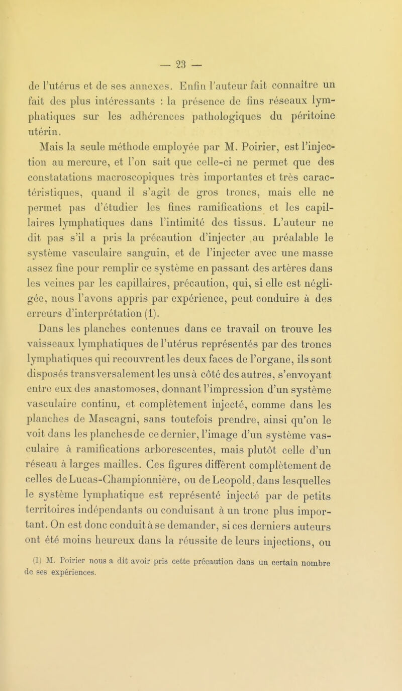 de l'utérus et de ses annexes. Enfin l'auteur fait connaître un fait des plus intéressants : la présence de fins réseaux lym- phatiques sur les adhérences pathologiques du péritoine utérin, Mais la seule méthode employée par M. Poirier, est l'injec- tion au mercure, et l'on sait que celle-ci ne permet que des constatations macroscopiques très importantes et très carac- téristiques, quand il s'agit de gros troncs, mais elle ne permet pas d'étudier les fines ramifications et les capil- laires lymphatiques dans l'intimité des tissus. L'auteur ne dit pas s'il a pris la précaution d'injecter au préalable le système vasculaire sanguin, et de l'injecter avec une masse assez fine pour remplir ce système en passant des artères dans les veines par les capillaires, précaution, qui, si elle est négli- gée, nous l'avons appris par expérience, peut conduire à des erreurs d'interprétation (1). Dans les planches contenues dans ce travail on trouve les vaisseaux lymphatiques de l'utérus représentés par des troncs lymphatiques qui recouvrent les deux faces de l'organe, ils sont disposés transversalement les uns à côté des autres, s'envoyant entre eux des anastomoses, donnant l'impression d'un système vasculaire continu, et complètement injecté, comme dans les planches de Mascagni, sans toutefois prendre, ainsi qu'on le voit dans les planches de ce dernier, l'image d'un système vas- culaire à ramifications arborescentes, mais plutôt celle d'un réseau à larges mailles. Ces figures diffèrent complètement de celles deLucas-Ghampionnière, ou de Leopold, dans lesquelles le système lymphatique est représenté injecté par de petits territoires indépendants ou conduisant à un tronc plus impor- tant. On est donc conduit à se demander, si ces derniers auteurs ont été moins heureux dans la réussite de leurs injections, ou (1) M. Poirier nous a dit avoir pris cette précaution dans un certain nombre de ses expériences.