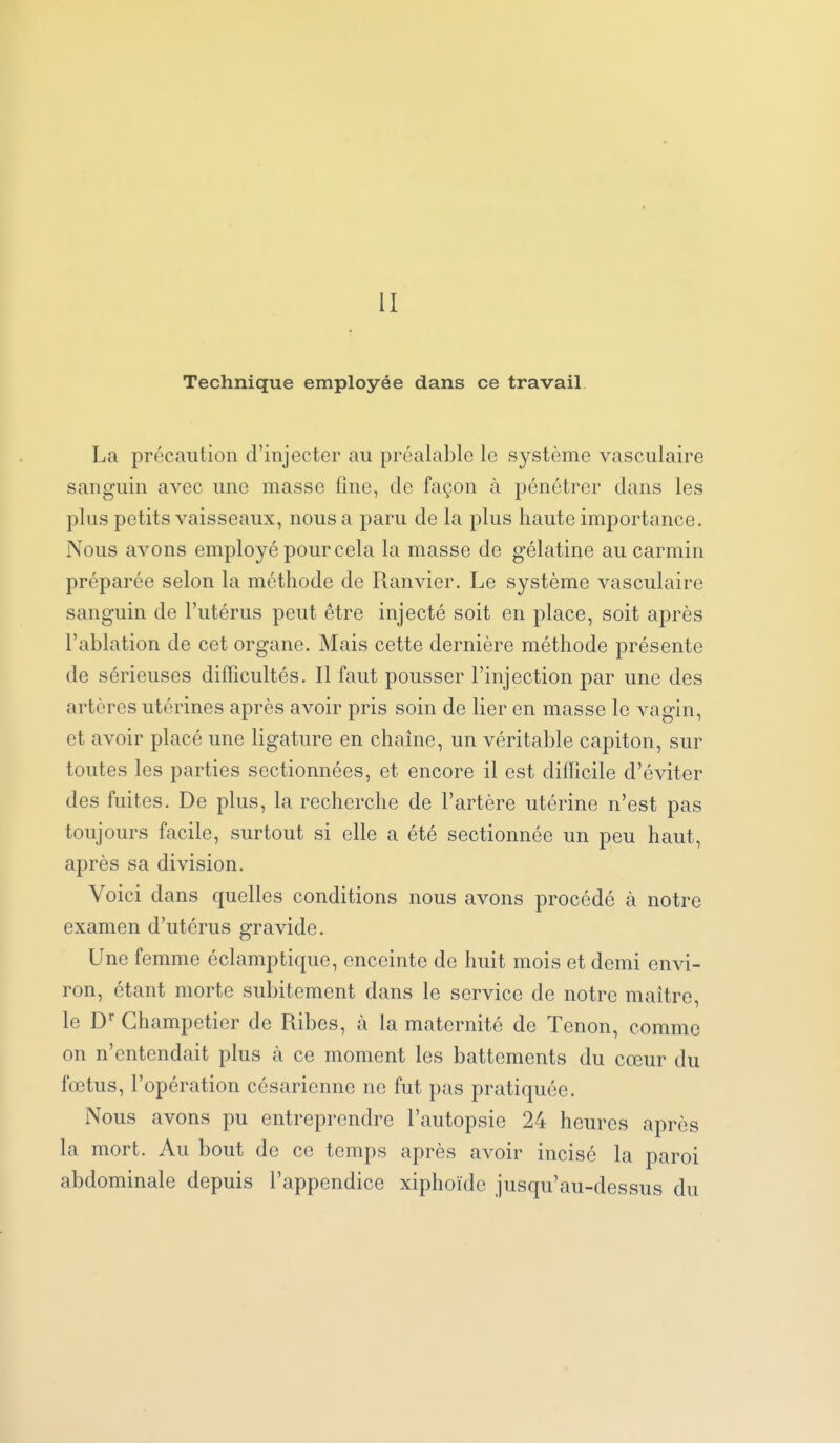 II Technique employée dans ce travail La précaution d'injecter au préalable le système vasculaire sanguin avec une masse fine, de façon à pénétrer dans les plus petits vaisseaux, nous a paru de la plus haute importance. Nous avons employé pour cela la masse de gélatine au carmin préparée selon la méthode de Ranvier, Le système vasculaire sanguin de l'utérus peut être injecté soit en place, soit après l'ablation de cet organe. Mais cette dernière méthode présente de sérieuses difficultés. Il faut pousser l'injection par une des artères utérines après avoir pris soin de lier en masse le vagin, et avoir placé une ligature en chaîne, un véritable capiton, sur toutes les parties sectionnées, et encore il est diflicile d'éviter des fuites. De plus, la recherche de l'artère utérine n'est pas toujours facile, surtout si elle a été sectionnée un peu haut, après sa division. Voici dans quelles conditions nous avons procédé à notre examen d'utérus gravide. Une femme éclamptique, enceinte de huit mois et demi envi- ron, étant morte subitement dans le service de notre maître, le D'' Champetier de Ribes, à la maternité de Tenon, comme on n'entendait plus à ce moment les battements du cœur du fœtus, l'opération césarienne ne fut pas pratiquée. Nous avons pu entreprendre l'autopsie 24 heures après la mort. Au bout de ce temps après avoir incisé la paroi abdominale depuis l'appendice xiphoïde jusqu'au-dessus du