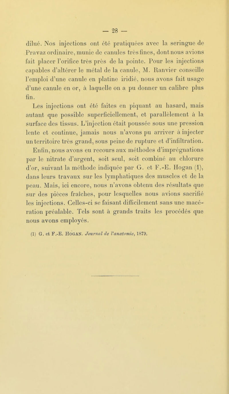 dilué. Nos injections ont été pratiquées avec la seringue de Pravaz ordinaire, munie de canules très fines, dont nous avions fait placer l'orifice très près de la pointe. Pour les injections capables d'altérer le métal de la canule, M. Ranvier conseille l'emploi d'une canule en platine iridié, nous avons fait usage d'une canule en or, à laquelle on a pu donner un calibre plus fin. Les injections ont été faites en piquant au hasard, mais autant que possible superficiellement, et parallèlement à la surface des tissus. L'injection était poussée sous une pression lente et continue, jamais nous n'avons pu arriver à injecter un territoire très grand, sous peine de rupture et d'infiltration. Enfin, nous avons eu recours aux méthodes d'imprégnations par le nitrate d'argent, soit seul, soit combiné au chlorure d'or, suivant la méthode indiquée par G. et F.-E. Hogan (1), dans leurs travaux sur les lymphatiques des muscles et de la peau. Mais, ici encore, nous n'avons obtenu des résultats que sur des pièces fraîches, pour lesquelles nous avions sacrifié les injections. Celles-ci se faisant difficilement sans une macé- ration préalable. Tels sont à grands traits les procédés que nous avons employés. (1) G. et F.-E. Hogan. Journal de Vanatomie, 1879. ^