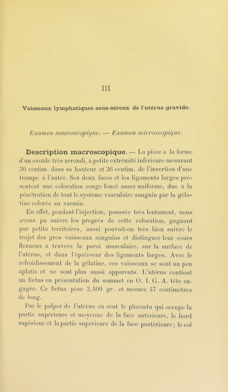 III Vaisseaux lymphatiques sous-séreux de l'utérus gravide. Examen macroscopique. — Examen microscopique. Description macroscopique. — La pièce a la forme d'un ovoïde très arrondi, à petite extrémité inférieure mesurant 30 centim. dans sa hauteur et 26 centim. de l'insertion d'une trompe à l'autre. Ses deux faces et les ligaments larges pré- sentent une coloration rouge foncé assez uniforme, due à la pénétration de tout le système vasculaire sanguin par la géla- tine colorée au carmin. En effet, pendant l'injection, poussée très lentement, nous avons pu suivre les progrès de cette coloration, gagnant par petits territoires, aussi pouvait-on très bien suivre le trajet des gros vaisseaux sanguins et distinguer leur cours flexueux à travers la paroi musculaire, sur la surface de l'utérus, et dans l'épaisseur des ligaments larges. Avec le refroidissement de la gélatine, ces vaisseaux se sont un peu aplatis et ne sont plus aussi apparents. L'utérus contient un fœtus en présentation du sommet en O. I. G. A. téte en- gagée. Ce fœtus pèse 2,400 gr. et mesure 47 centimètres de long. Par le palper de l'utérus on sont le placenta qui occupe la partie supérieure et moyenne de la face antérieure, le bord supérieur et la partie supérieure de la face postérieure ; le col