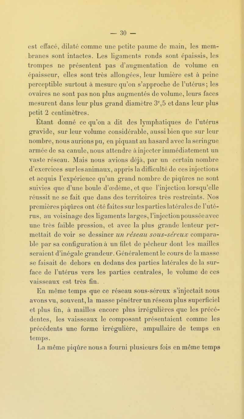 est effacé, dilaté comme une petite paume de main, les mem- branes sont intactes. Les ligaments ronds sont épaissis, les trompes ne présentent pas d'augmentation de volume en épaisseur, elles sont très allongées, leur lumière est à peine perceptible surtout à mesure qu'on s'approche de l'utérus ; les ovaires ne sont pas non plus augmentés de volume, leurs faces mesurent dans leur plus grand diamètre 3*^,5 et dans leur plus petit 2 centimèti'es. Etant donné ce qu'on a dit des lymphatiques de l'utérus gravide, sur leur volume considérable, aussi bien que sur leur nombre, nous aurions pu, en piquant au hasard avec la seringue armée de sa canule, nous attendre à injecter immédiatement un vaste réseau. Mais nous avions déjà, par un certain nombre d'exercices sur les animaux, appris la difficulté de ces injections et acquis l'expérience qu'un grand nombre de piqûres ne sont suivies que d'une boule d'œdème, et que l'injection lorsqu'elle réussit ne se fait que dans des territoires très restreints. Nos premières piqûres ont été faites sur les parties latérales de l'uté- rus, au voisinage des ligaments larges, l'injectionpousséeavec une très faible pression, et avec la plus grande lenteur per- mettait de voir se dessiner un réseau sous-séreux compara- ble par sa configuration à un filet de pêcheur dont les mailles seraient d'inégrale errandeur. Généralement le cours de la masse se faisait de dehors en dedans des parties latérales de la sur- face de l'utérus vers les parties centrales, le volume de ces vaisseaux est très fin. En même temps que ce réseau sous-séreux s'injectait nous avons vu, souvent, la masse pénétrer un réseau plus superficiel et plus fin, à mailles encore plus irrégulières que les précé- dentes, les vaisseaux le composant présentaient comme les précédents une forme irrégulière, ampullaire de temps en temps. La même piqûre nous a fourni plusieurs fois en môme temps